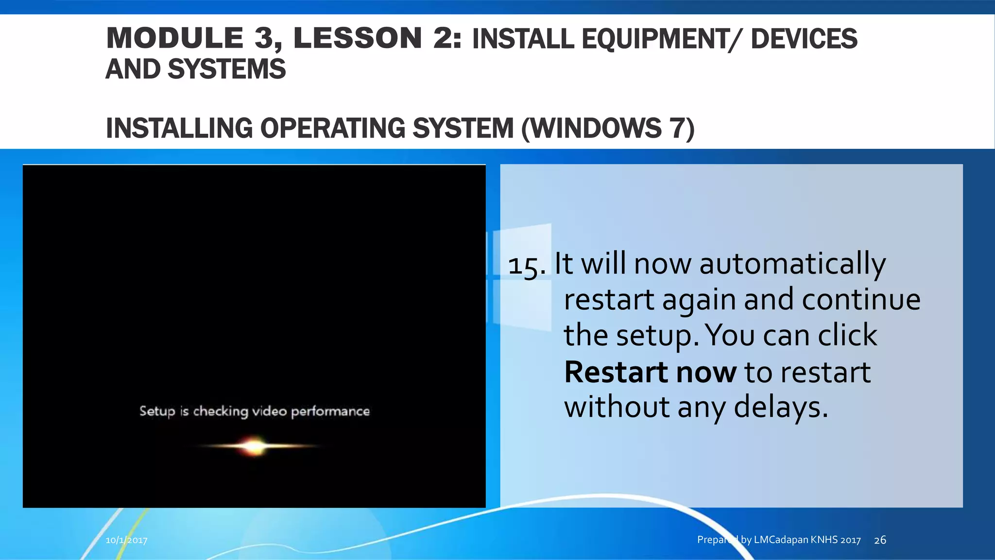 MODULE 3, LESSON 2: INSTALL EQUIPMENT/ DEVICES
AND SYSTEMS
INSTALLING OPERATING SYSTEM (WINDOWS 7)
15. It will now automatically
restart again and continue
the setup.You can click
Restart now to restart
without any delays.
10/1/2017 Prepared by LMCadapan KNHS 2017 26
 