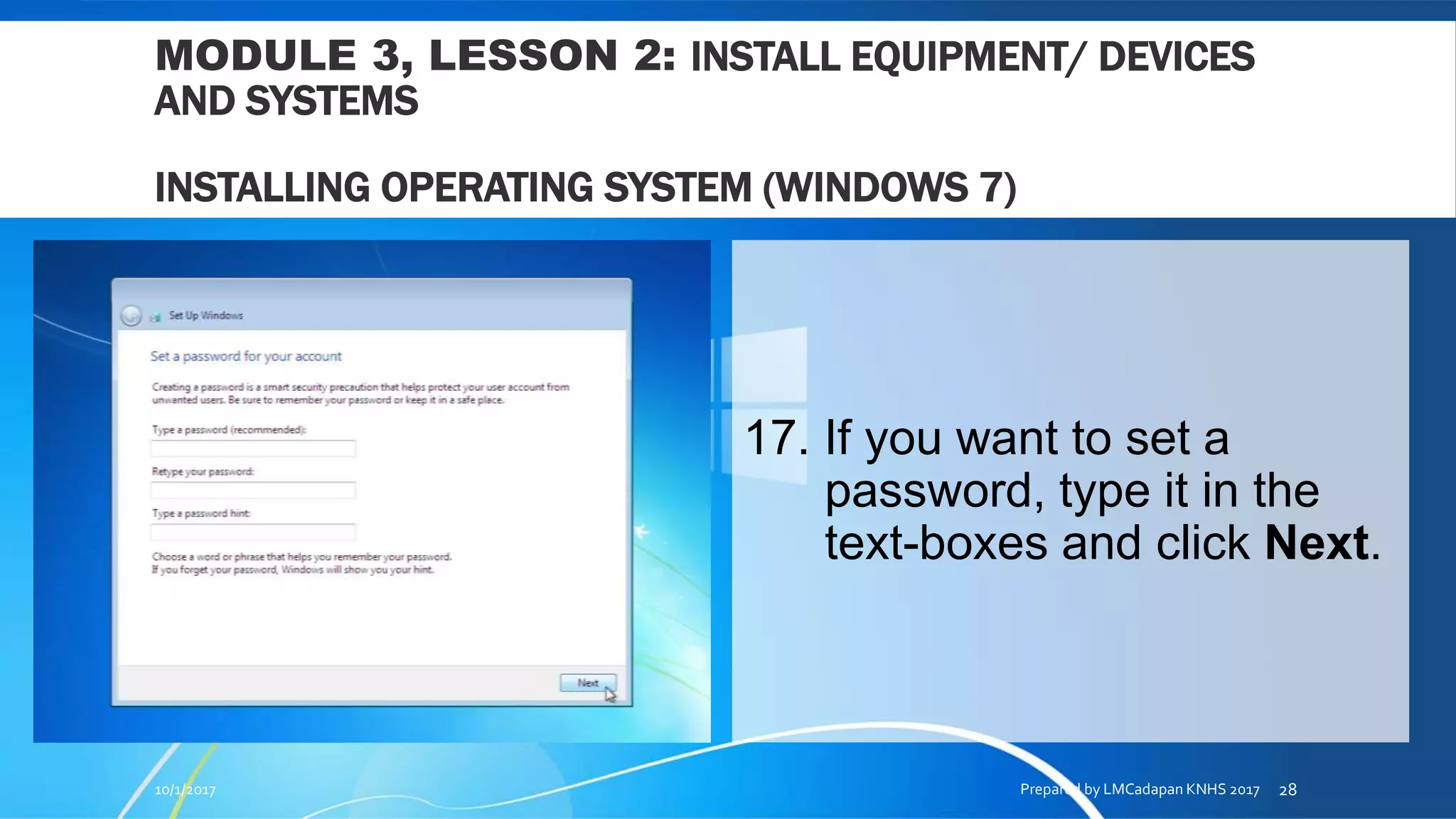 MODULE 3, LESSON 2: INSTALL EQUIPMENT/ DEVICES
AND SYSTEMS
INSTALLING OPERATING SYSTEM (WINDOWS 7)
17. If you want to set a
password, type it in the
text-boxes and click Next.
10/1/2017 Prepared by LMCadapan KNHS 2017 28
 