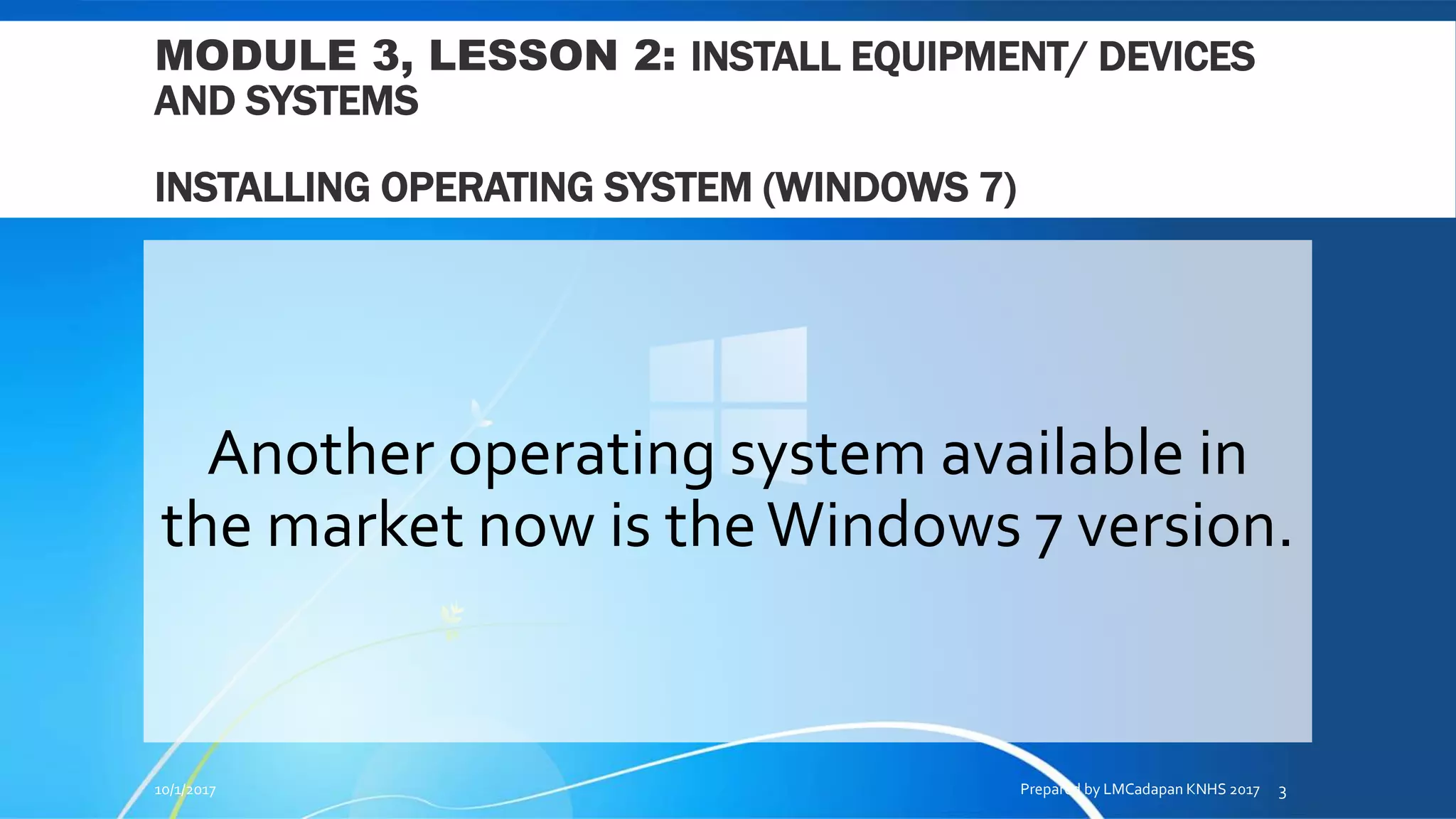MODULE 3, LESSON 2: INSTALL EQUIPMENT/ DEVICES
AND SYSTEMS
INSTALLING OPERATING SYSTEM (WINDOWS 7)
Another operating system available in
the market now is theWindows 7 version.
10/1/2017 Prepared by LMCadapan KNHS 2017 3
 