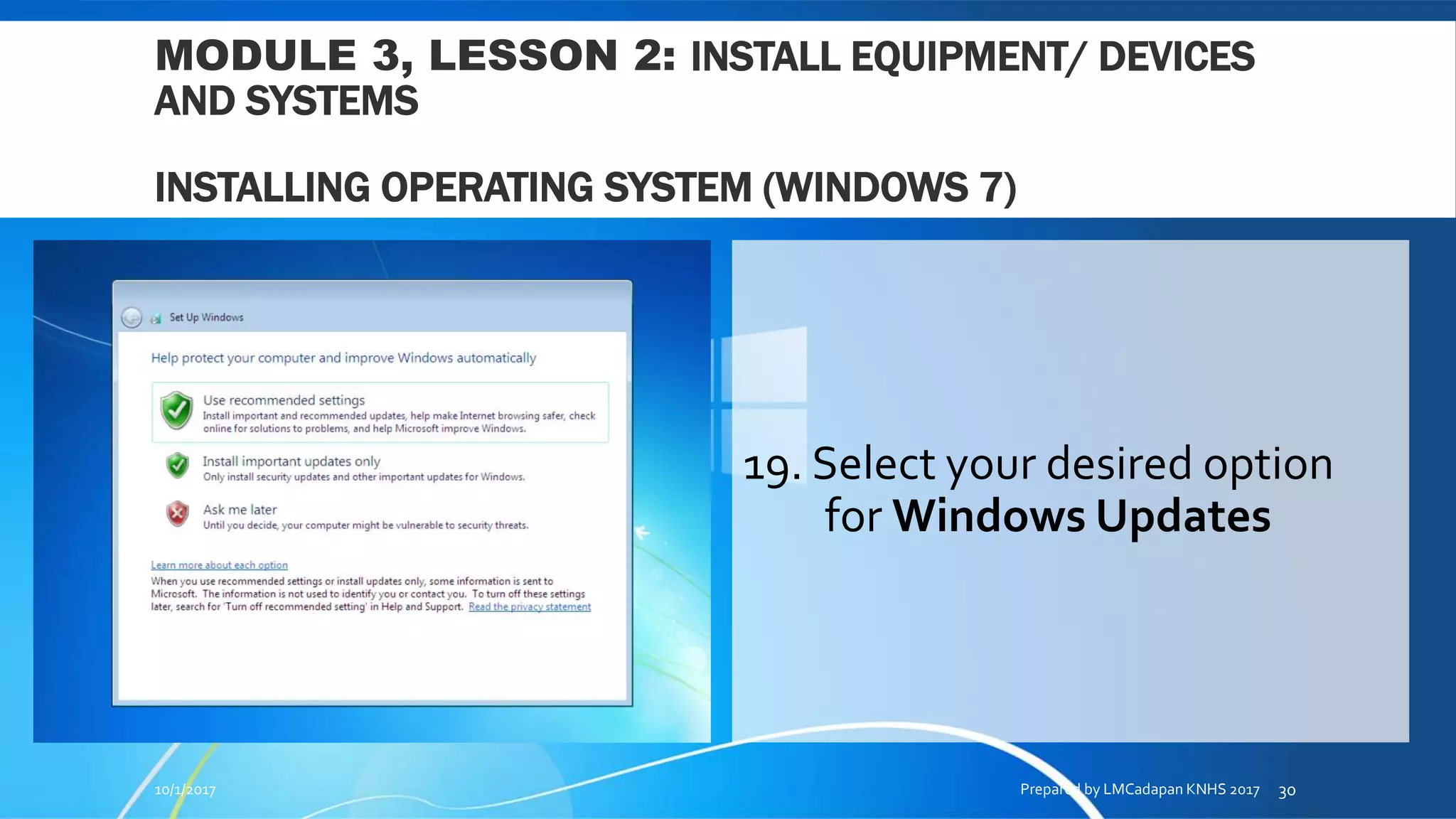 MODULE 3, LESSON 2: INSTALL EQUIPMENT/ DEVICES
AND SYSTEMS
INSTALLING OPERATING SYSTEM (WINDOWS 7)
19. Select your desired option
for Windows Updates
10/1/2017 Prepared by LMCadapan KNHS 2017 30
 