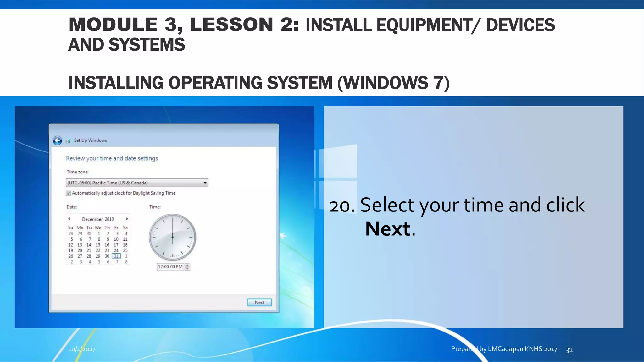 MODULE 3, LESSON 2: INSTALL EQUIPMENT/ DEVICES
AND SYSTEMS
INSTALLING OPERATING SYSTEM (WINDOWS 7)
20. Select your time and click
Next.
10/1/2017 Prepared by LMCadapan KNHS 2017 31
 