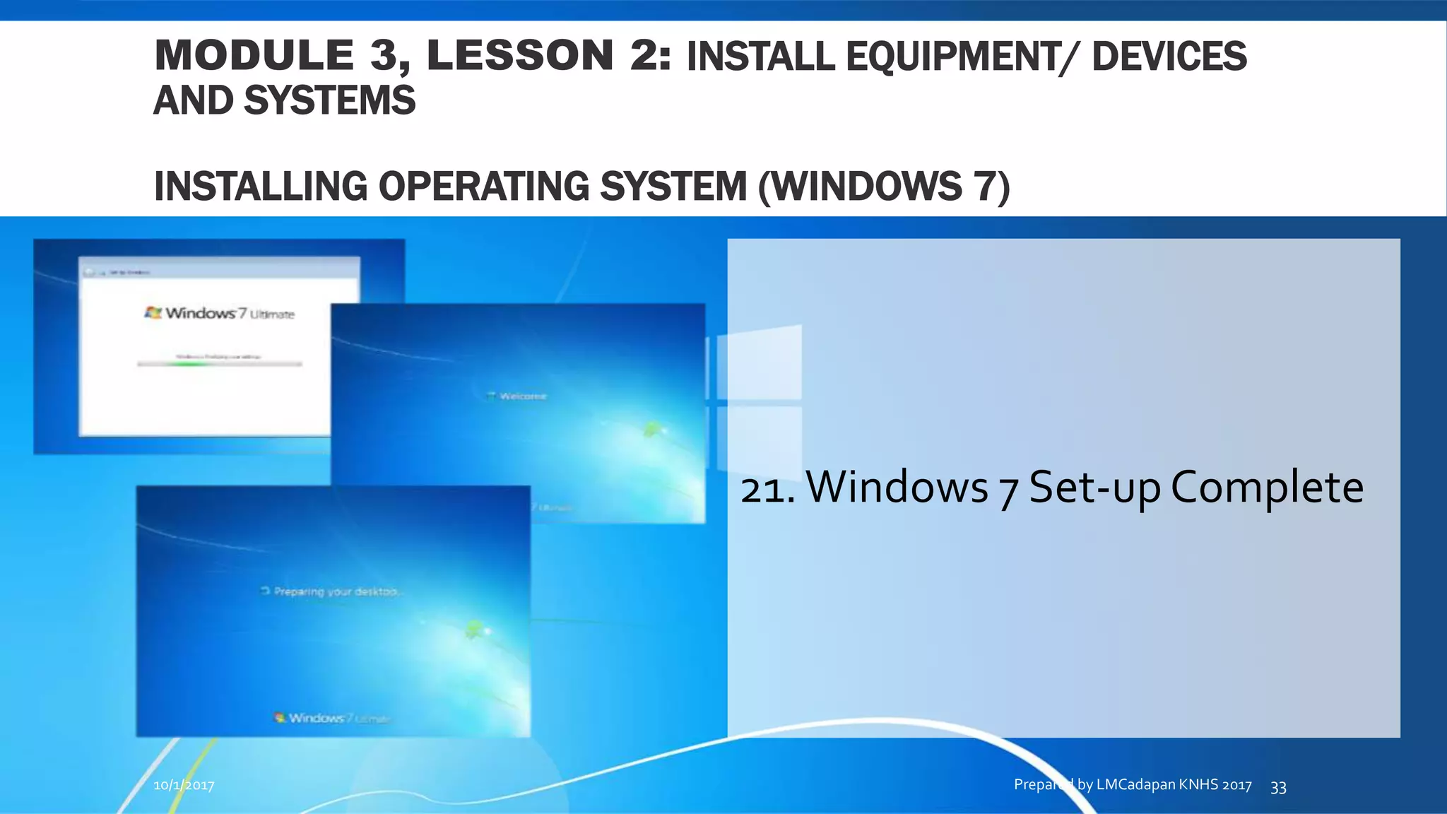 MODULE 3, LESSON 2: INSTALL EQUIPMENT/ DEVICES
AND SYSTEMS
INSTALLING OPERATING SYSTEM (WINDOWS 7)
21.Windows 7 Set-up Complete
10/1/2017 Prepared by LMCadapan KNHS 2017 33
 