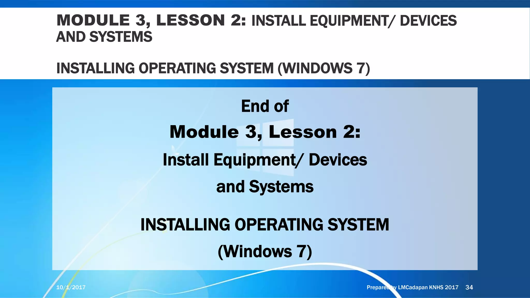 MODULE 3, LESSON 2: INSTALL EQUIPMENT/ DEVICES
AND SYSTEMS
INSTALLING OPERATING SYSTEM (WINDOWS 7)
End of
Module 3, Lesson 2:
Install Equipment/ Devices
and Systems
INSTALLING OPERATING SYSTEM
(Windows 7)
10/1/2017 Prepared by LMCadapan KNHS 2017 34
 