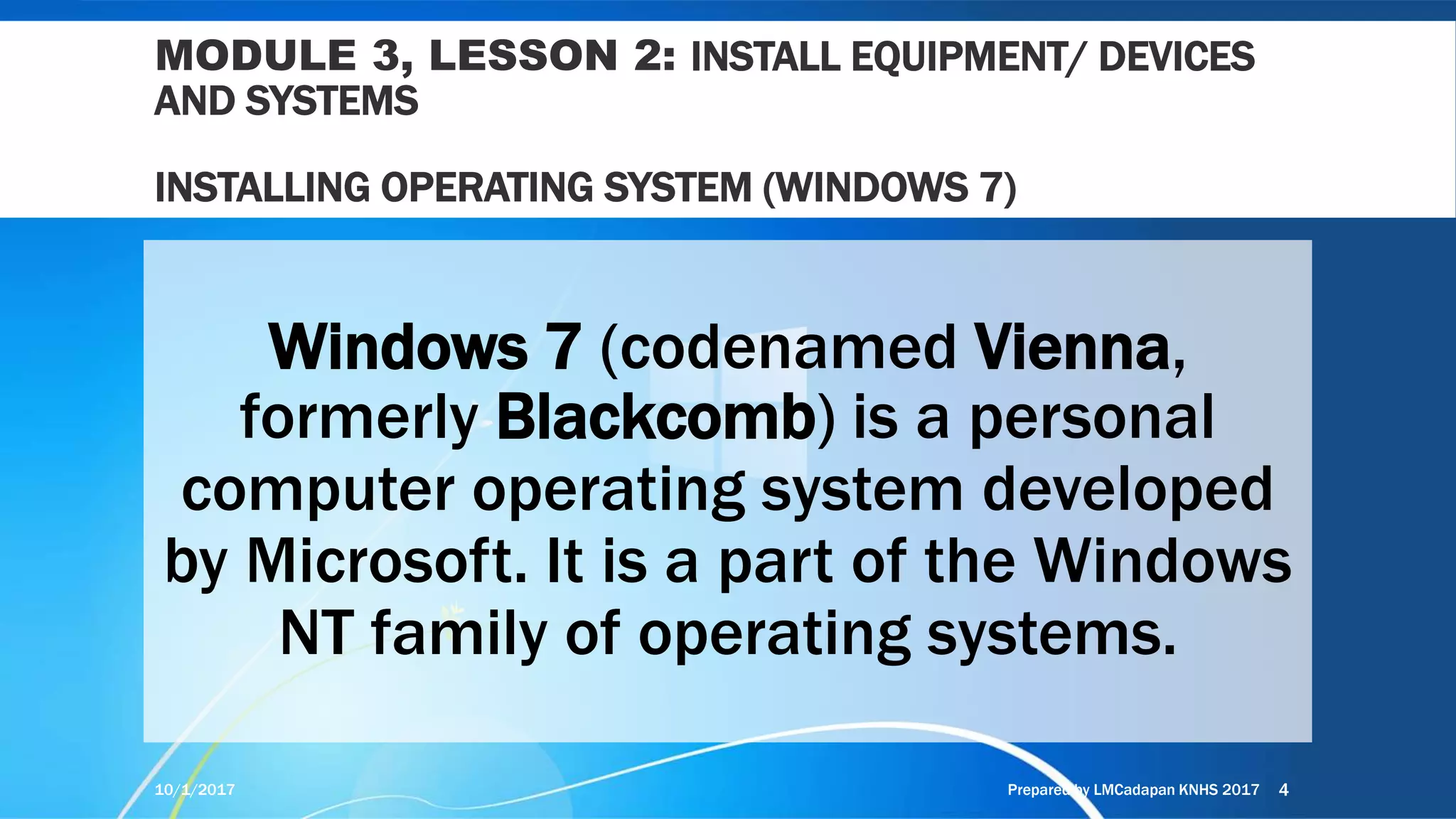MODULE 3, LESSON 2: INSTALL EQUIPMENT/ DEVICES
AND SYSTEMS
INSTALLING OPERATING SYSTEM (WINDOWS 7)
Windows 7 (codenamed Vienna,
formerly Blackcomb) is a personal
computer operating system developed
by Microsoft. It is a part of the Windows
NT family of operating systems.
10/1/2017 Prepared by LMCadapan KNHS 2017 4
 