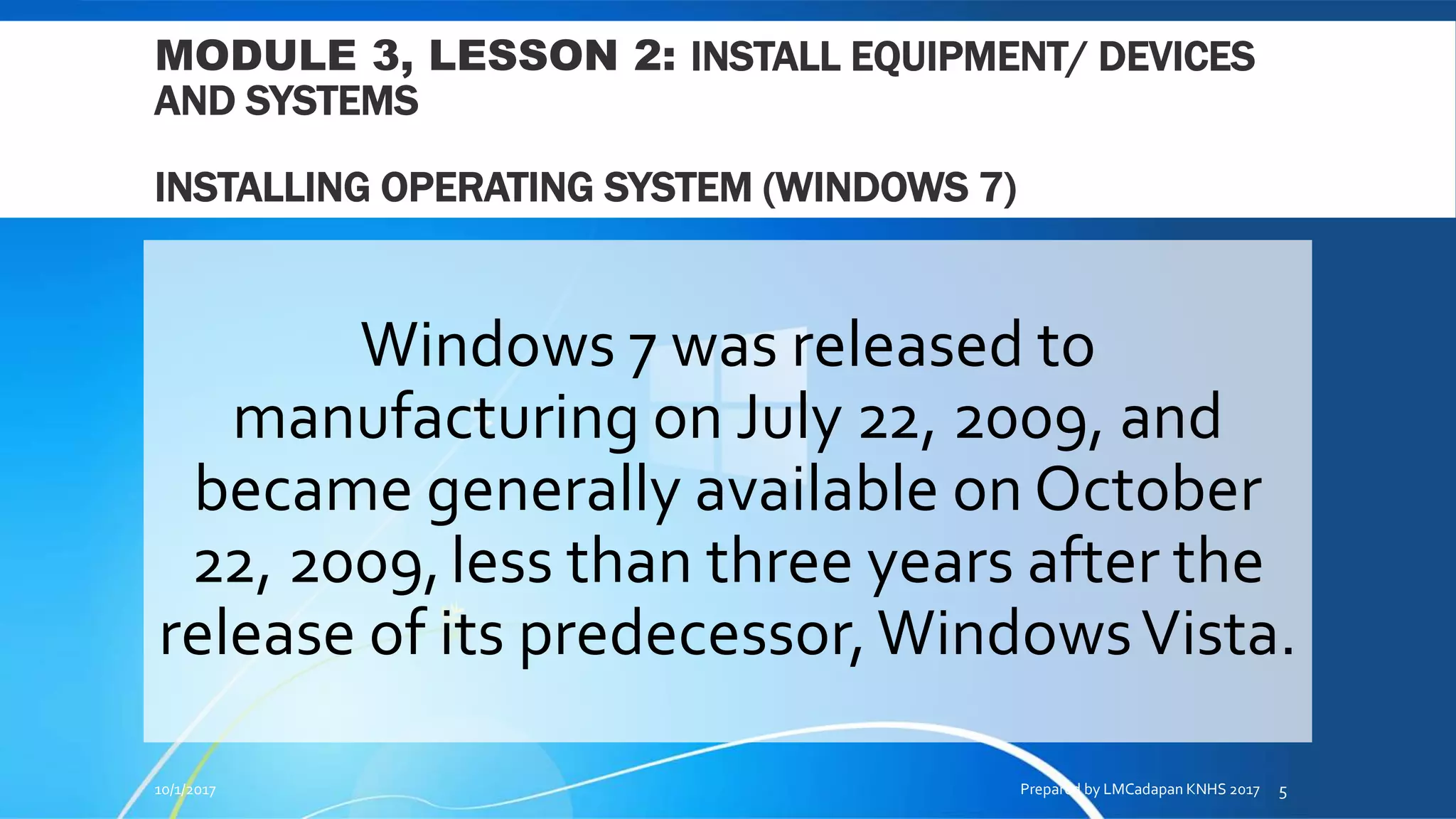 MODULE 3, LESSON 2: INSTALL EQUIPMENT/ DEVICES
AND SYSTEMS
INSTALLING OPERATING SYSTEM (WINDOWS 7)
Windows 7 was released to
manufacturing on July 22, 2009, and
became generally available on October
22, 2009,less than three years after the
release of its predecessor,WindowsVista.
10/1/2017 Prepared by LMCadapan KNHS 2017 5
 