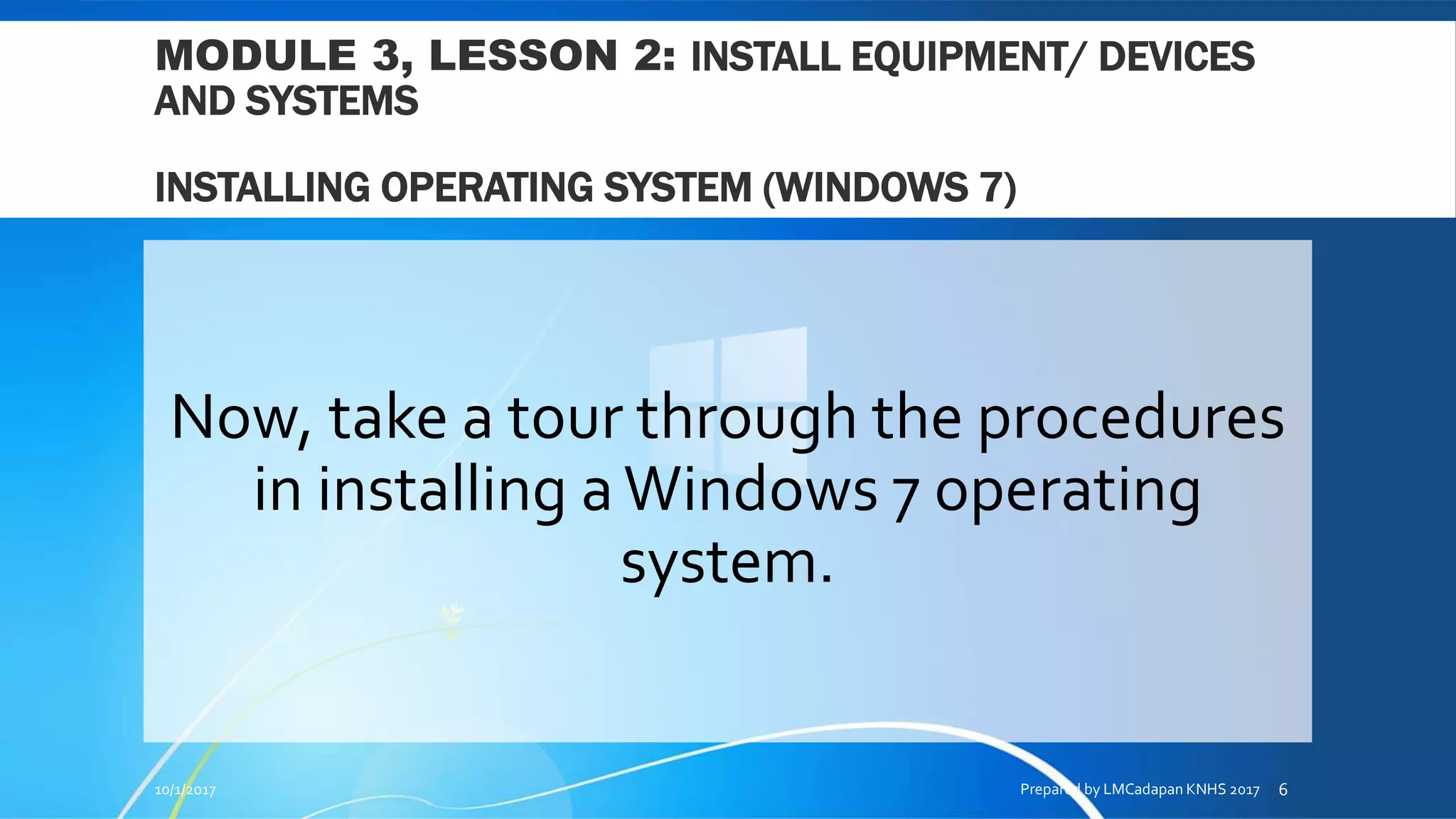 MODULE 3, LESSON 2: INSTALL EQUIPMENT/ DEVICES
AND SYSTEMS
INSTALLING OPERATING SYSTEM (WINDOWS 7)
Now, take a tour through the procedures
in installing aWindows 7 operating
system.
10/1/2017 Prepared by LMCadapan KNHS 2017 6
 