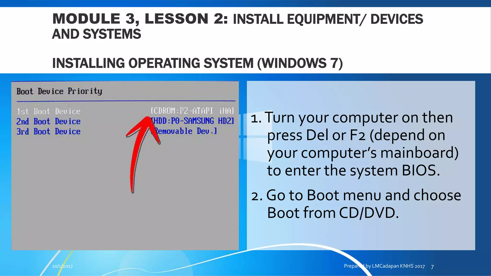 MODULE 3, LESSON 2: INSTALL EQUIPMENT/ DEVICES
AND SYSTEMS
INSTALLING OPERATING SYSTEM (WINDOWS 7)
1.Turn your computer on then
press Del or F2 (depend on
your computer’s mainboard)
to enter the system BIOS.
2. Go to Boot menu and choose
Boot from CD/DVD.
10/1/2017 Prepared by LMCadapan KNHS 2017 7
 