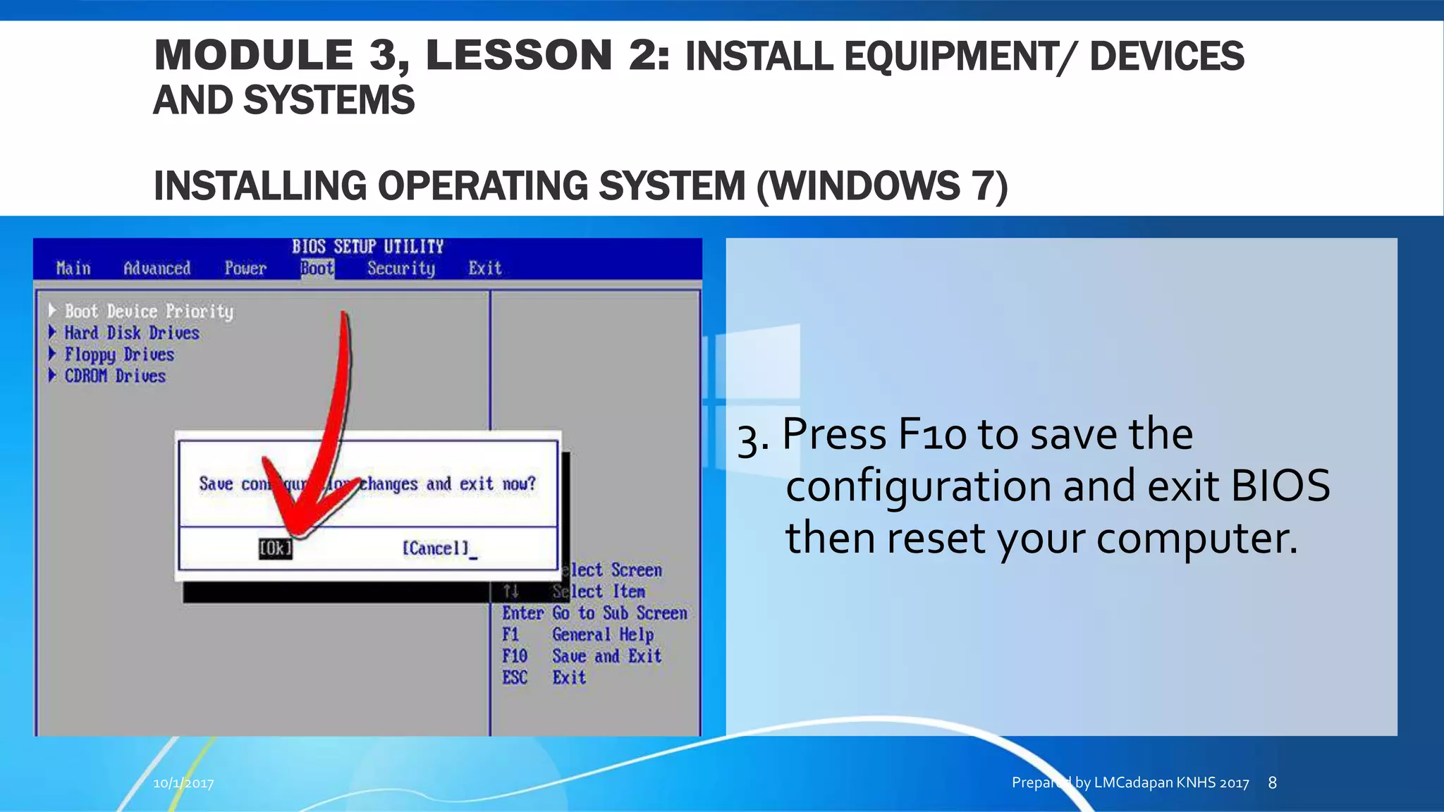 MODULE 3, LESSON 2: INSTALL EQUIPMENT/ DEVICES
AND SYSTEMS
INSTALLING OPERATING SYSTEM (WINDOWS 7)
3. Press F10 to save the
configuration and exit BIOS
then reset your computer.
10/1/2017 Prepared by LMCadapan KNHS 2017 8
 