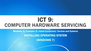 ICT 9:
COMPUTER HARDWARE SERVICING
Module 3, Lesson 2: Install Equipment/ Devices and Systems
INSTALLING OPERATING SYSTEM
(WINDOWS 7)
 