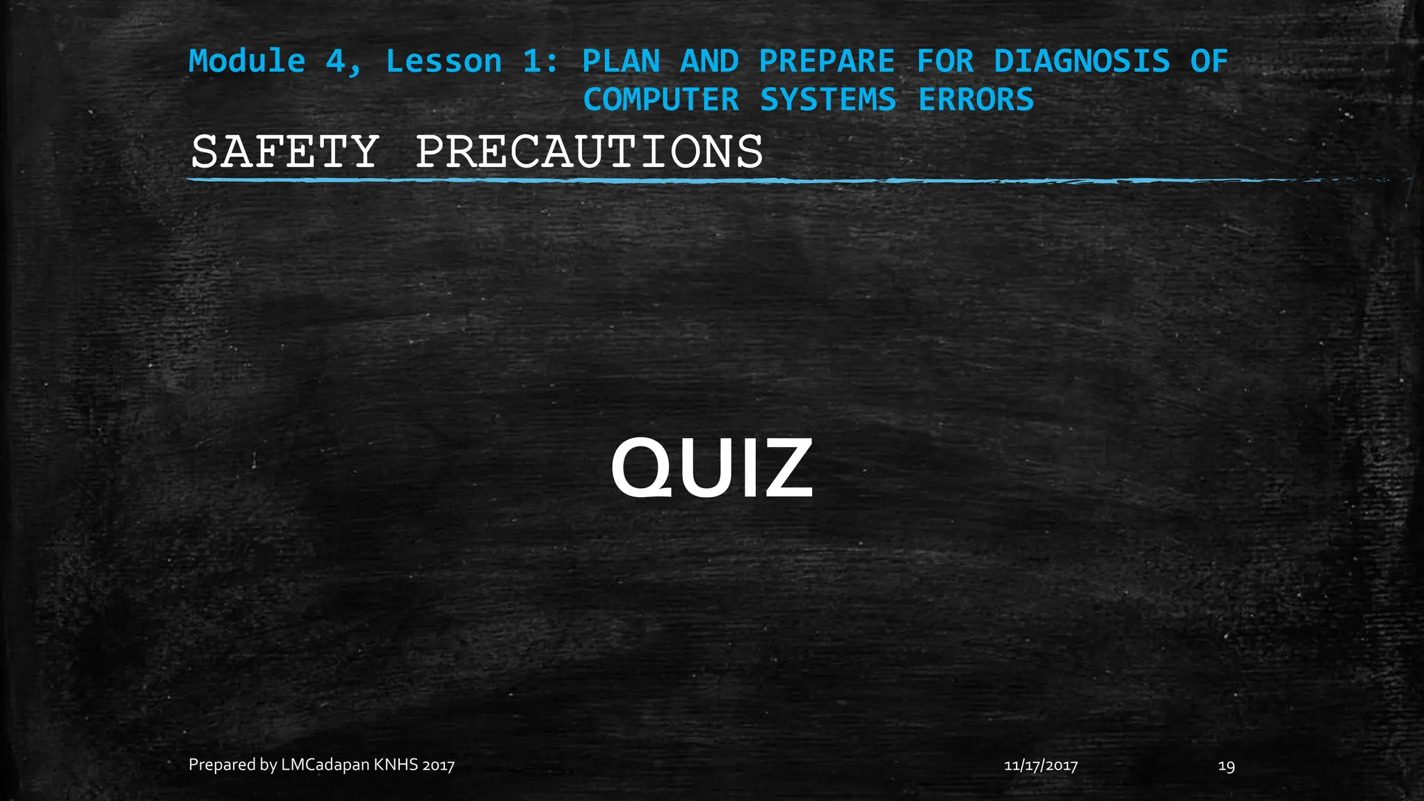 Module 4, Lesson 1: PLAN AND PREPARE FOR DIAGNOSIS OF
COMPUTER SYSTEMS ERRORS
QUIZ
11/17/2017
Prepared by LMCadapan KNHS 2017 19
SAFETY PRECAUTIONS
 