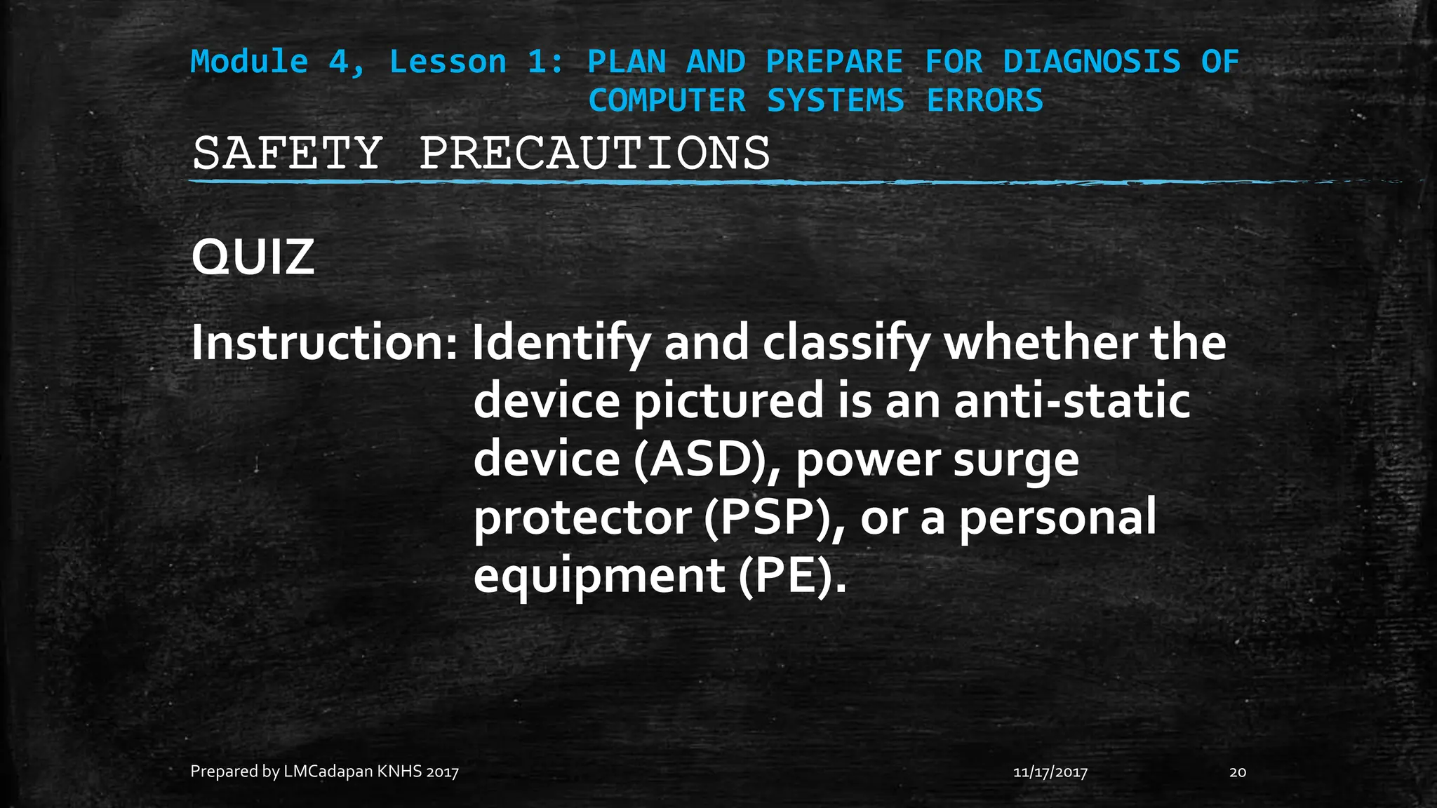 Module 4, Lesson 1: PLAN AND PREPARE FOR DIAGNOSIS OF
COMPUTER SYSTEMS ERRORS
QUIZ
Instruction: Identify and classify whether the
device pictured is an anti-static
device (ASD), power surge
protector (PSP), or a personal
equipment (PE).
11/17/2017
Prepared by LMCadapan KNHS 2017 20
SAFETY PRECAUTIONS
 