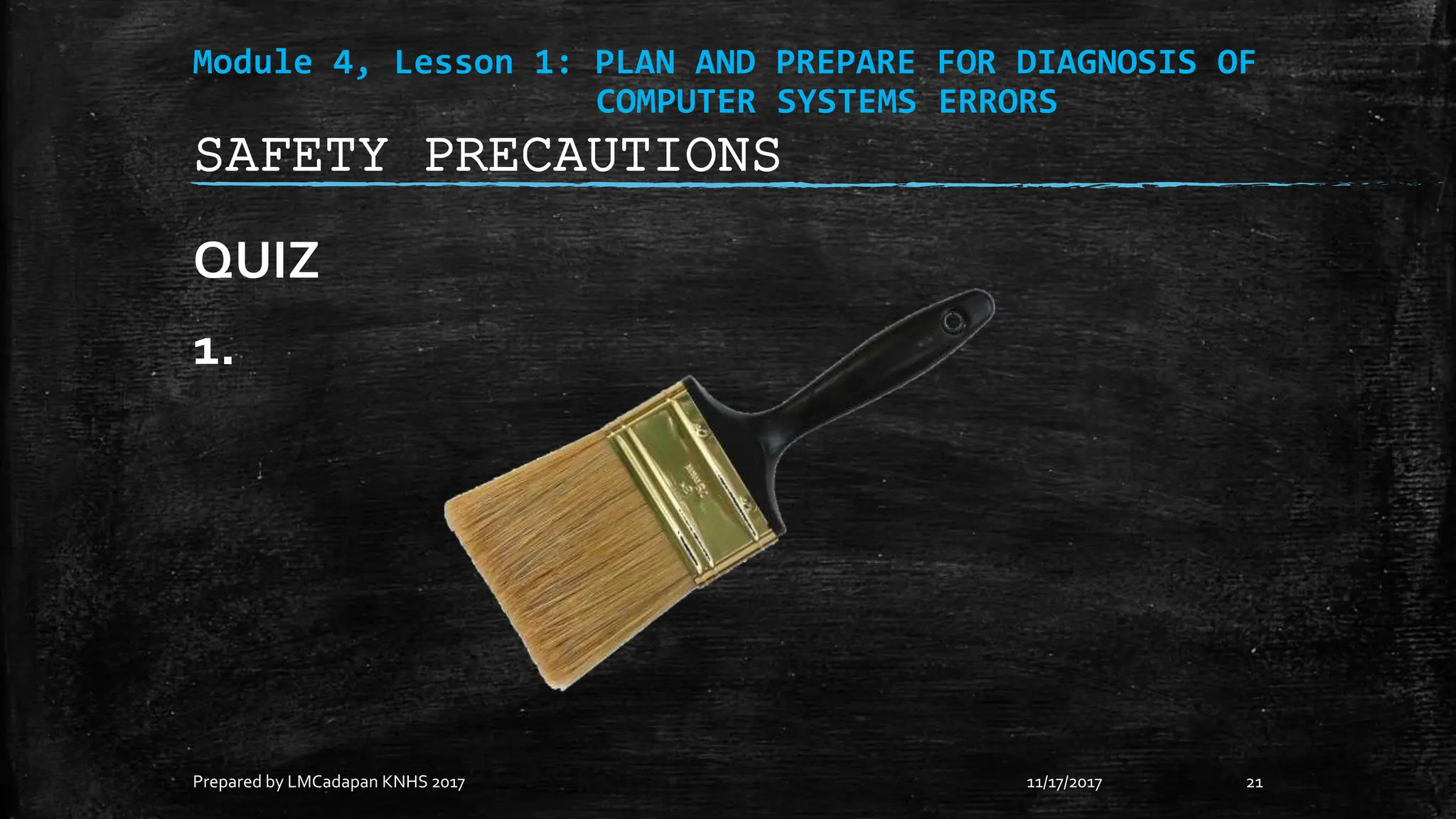 Module 4, Lesson 1: PLAN AND PREPARE FOR DIAGNOSIS OF
COMPUTER SYSTEMS ERRORS
QUIZ
1.
11/17/2017
Prepared by LMCadapan KNHS 2017 21
SAFETY PRECAUTIONS
 