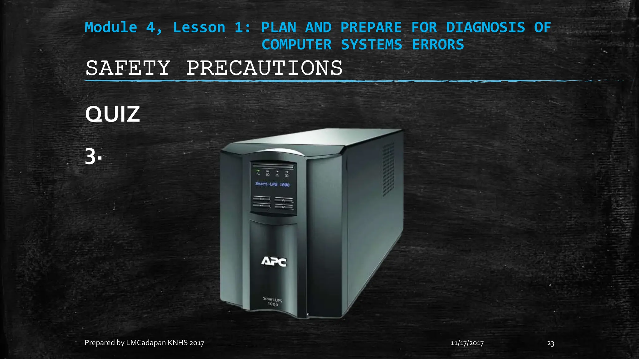 Module 4, Lesson 1: PLAN AND PREPARE FOR DIAGNOSIS OF
COMPUTER SYSTEMS ERRORS
QUIZ
3.
11/17/2017
Prepared by LMCadapan KNHS 2017 23
SAFETY PRECAUTIONS
 