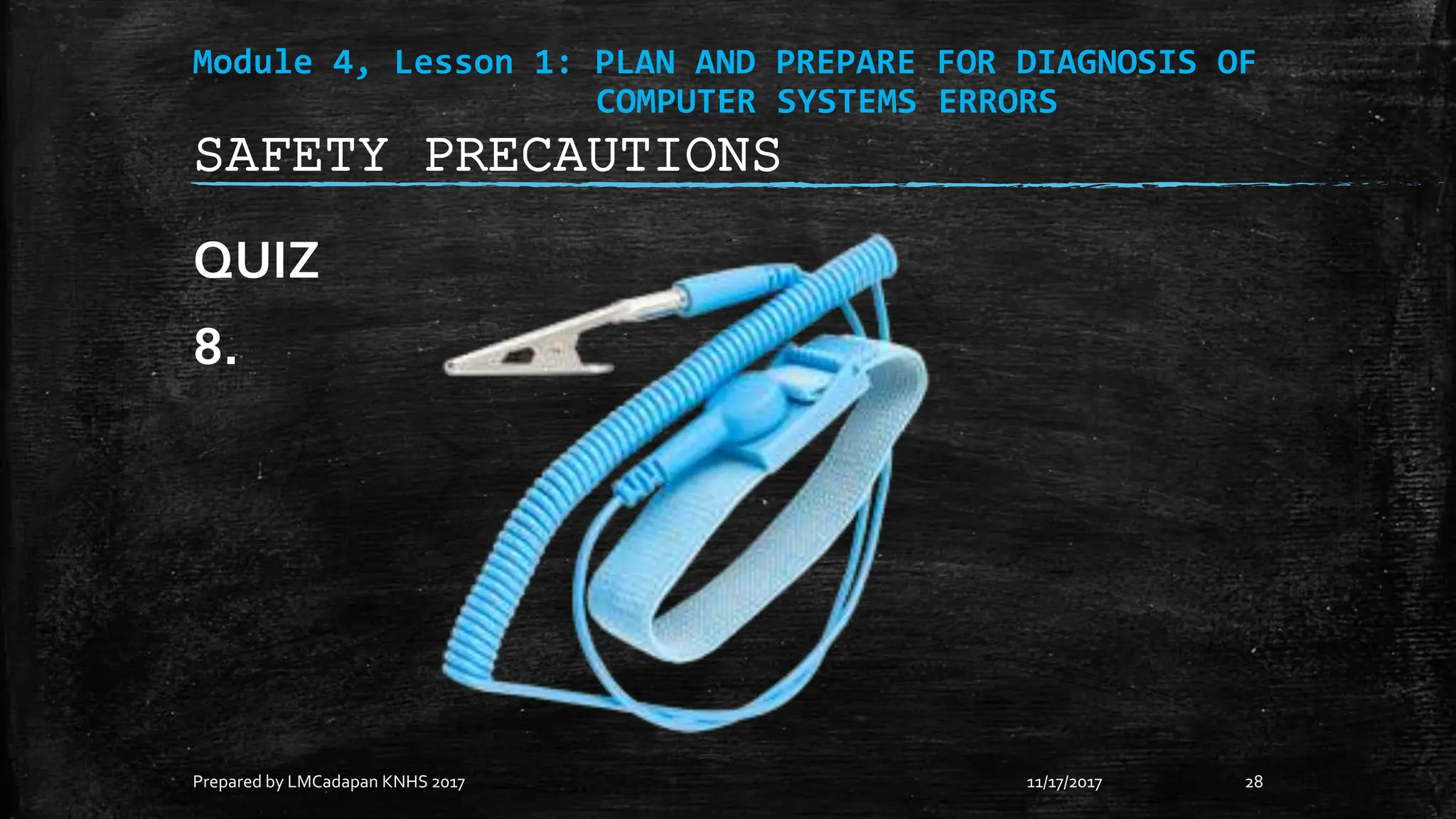 Module 4, Lesson 1: PLAN AND PREPARE FOR DIAGNOSIS OF
COMPUTER SYSTEMS ERRORS
QUIZ
8.
11/17/2017
Prepared by LMCadapan KNHS 2017 28
SAFETY PRECAUTIONS
 