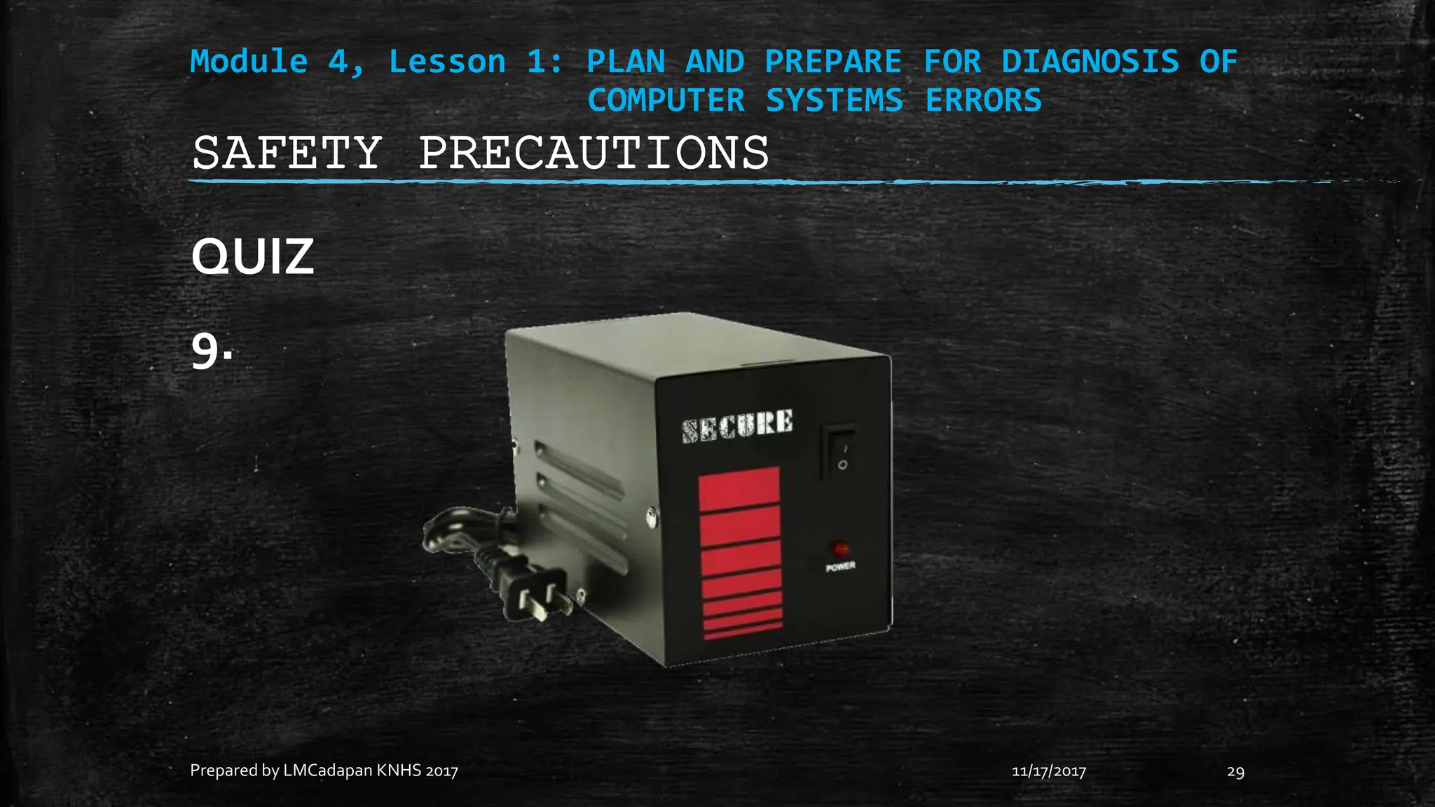 Module 4, Lesson 1: PLAN AND PREPARE FOR DIAGNOSIS OF
COMPUTER SYSTEMS ERRORS
QUIZ
9.
11/17/2017
Prepared by LMCadapan KNHS 2017 29
SAFETY PRECAUTIONS
 