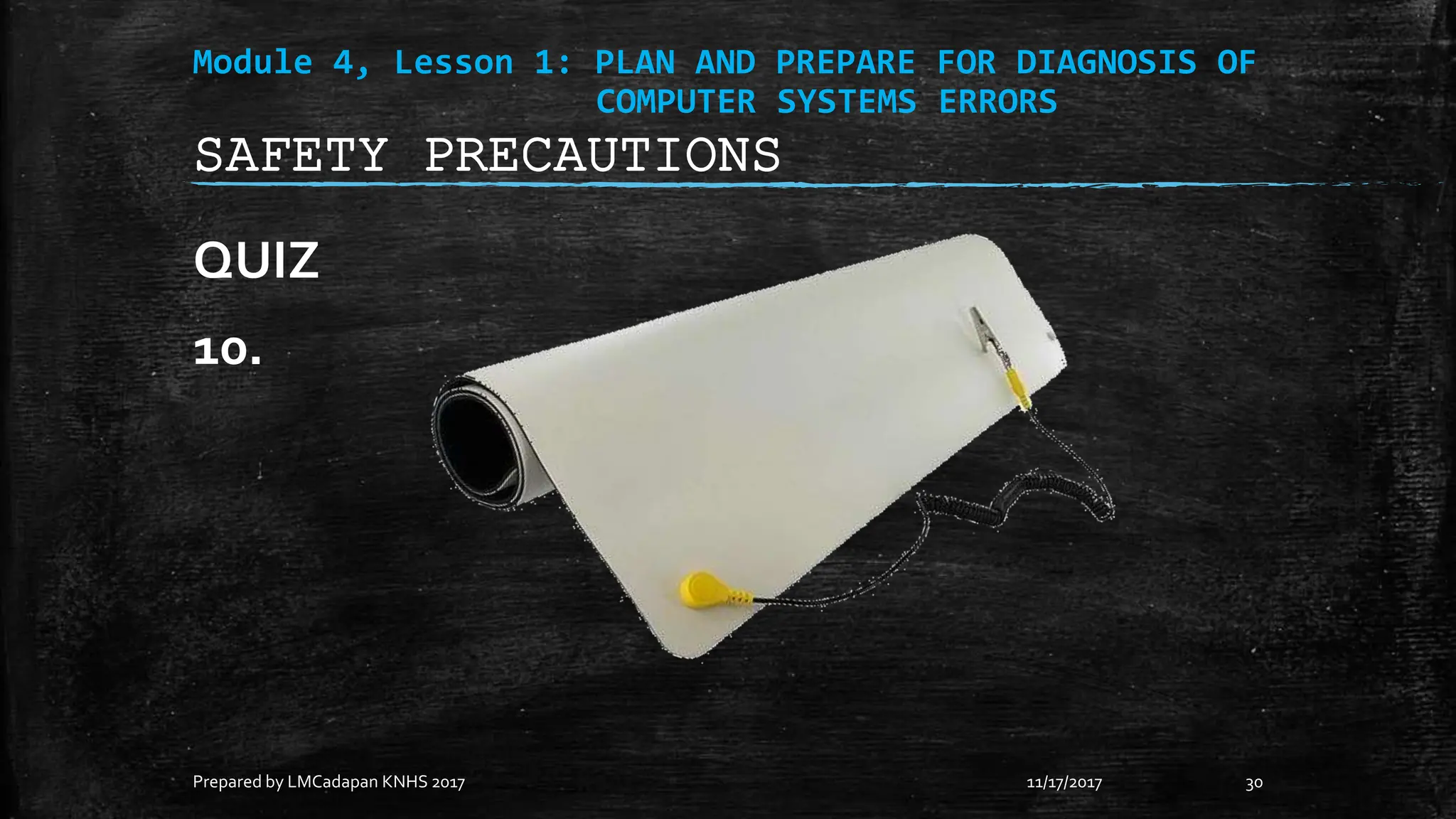Module 4, Lesson 1: PLAN AND PREPARE FOR DIAGNOSIS OF
COMPUTER SYSTEMS ERRORS
QUIZ
10.
11/17/2017
Prepared by LMCadapan KNHS 2017 30
SAFETY PRECAUTIONS
 
