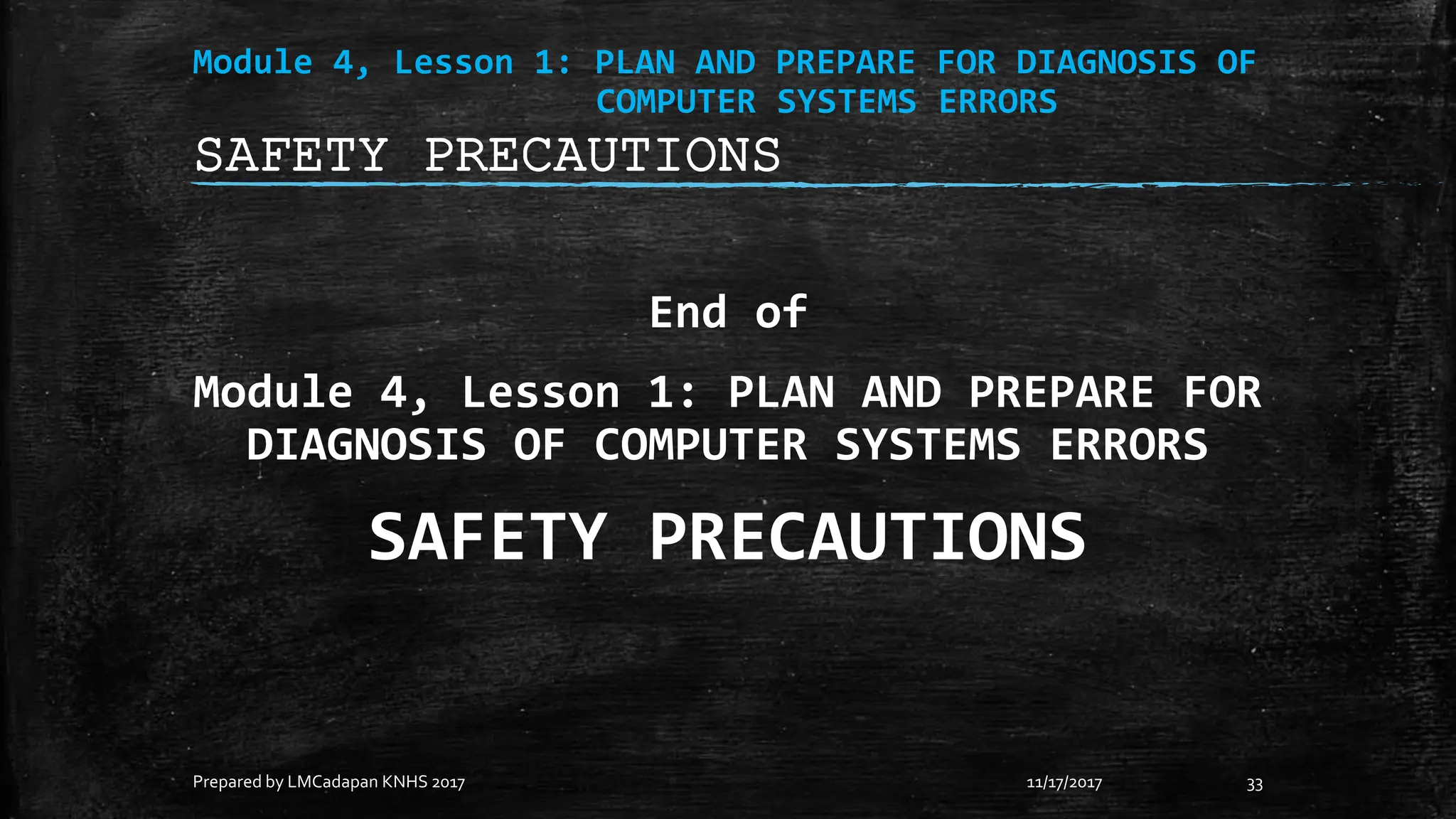 Module 4, Lesson 1: PLAN AND PREPARE FOR DIAGNOSIS OF
COMPUTER SYSTEMS ERRORS
End of
Module 4, Lesson 1: PLAN AND PREPARE FOR
DIAGNOSIS OF COMPUTER SYSTEMS ERRORS
SAFETY PRECAUTIONS
11/17/2017
Prepared by LMCadapan KNHS 2017 33
SAFETY PRECAUTIONS
 