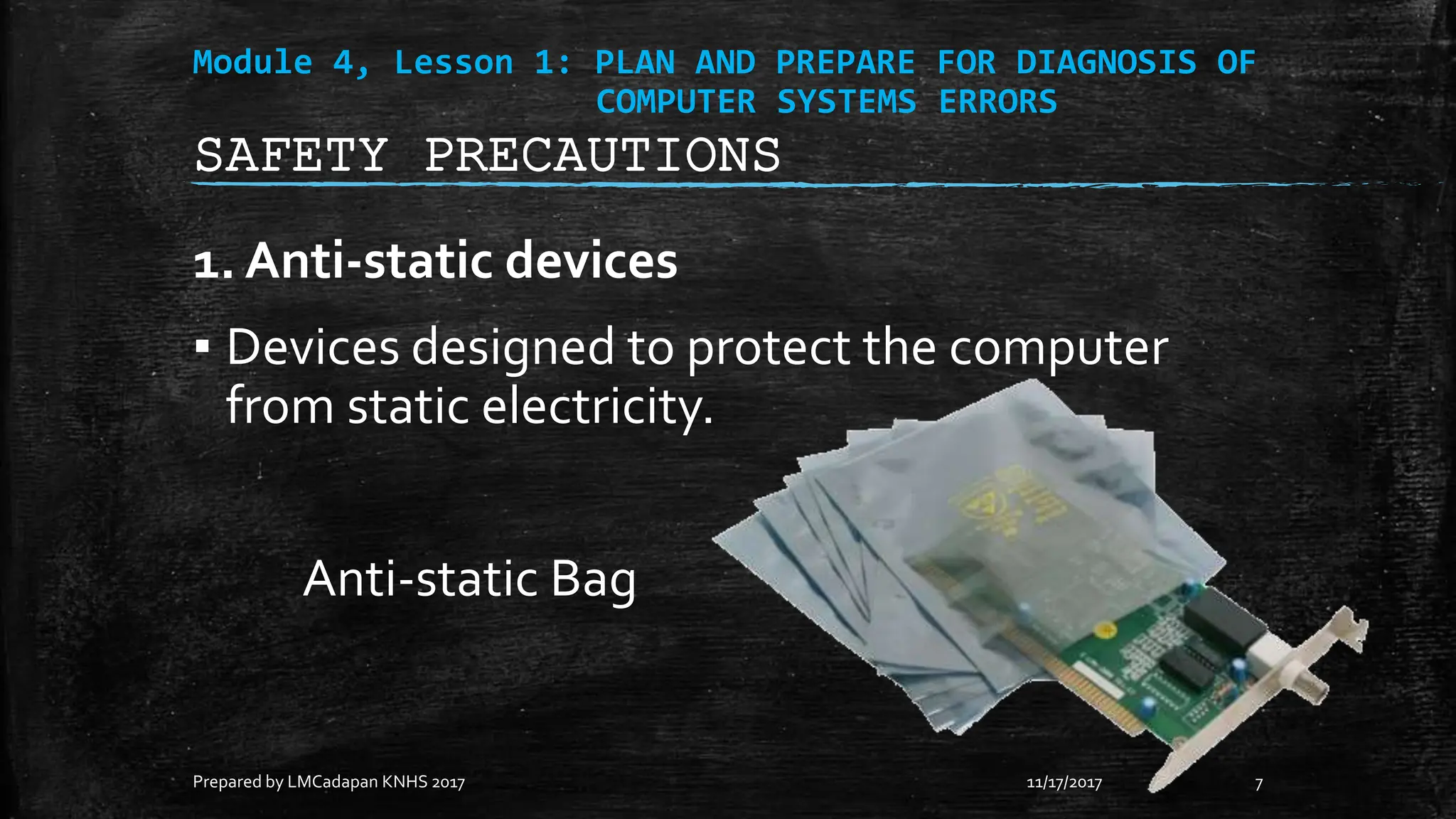 Module 4, Lesson 1: PLAN AND PREPARE FOR DIAGNOSIS OF
COMPUTER SYSTEMS ERRORS
1. Anti-static devices
▪ Devices designed to protect the computer
from static electricity.
Anti-static Bag
11/17/2017
Prepared by LMCadapan KNHS 2017 7
SAFETY PRECAUTIONS
 