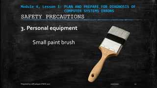 Module 4, Lesson 1: PLAN AND PREPARE FOR DIAGNOSIS OF
COMPUTER SYSTEMS ERRORS
3. Personal equipment
Small paint brush
11/17/2017
Prepared by LMCadapan KNHS 2017 11
SAFETY PRECAUTIONS
 