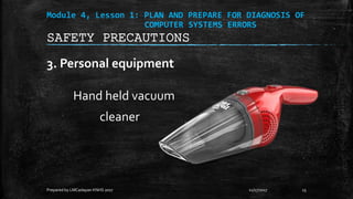 Module 4, Lesson 1: PLAN AND PREPARE FOR DIAGNOSIS OF
COMPUTER SYSTEMS ERRORS
3. Personal equipment
Hand held vacuum
cleaner
11/17/2017
Prepared by LMCadapan KNHS 2017 15
SAFETY PRECAUTIONS
 