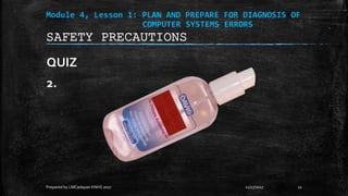 Module 4, Lesson 1: PLAN AND PREPARE FOR DIAGNOSIS OF
COMPUTER SYSTEMS ERRORS
QUIZ
2.
11/17/2017
Prepared by LMCadapan KNHS 2017 22
SAFETY PRECAUTIONS
 