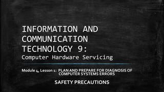 INFORMATION AND
COMMUNICATION
TECHNOLOGY 9:
Computer Hardware Servicing
Module 4, Lesson 1: PLAN AND PREPARE FOR DIAGNOSIS OF
COMPUTER SYSTEMS ERRORS
SAFETY PRECAUTIONS
 