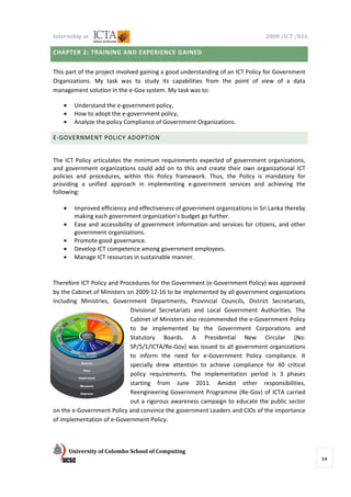 Internship at                                                                  2008 /ICT /026

CHAPTER 2: TRAINING AND EXPERIENCE GAINED


This part of the project involved gaining a good understanding of an ICT Policy for Government
Organizations. My task was to study its capabilities from the point of view of a data
management solution in the e-Gov system. My task was to:

   •    Understand the e-government policy,
   •    How to adopt the e-government policy,
   •    Analyze the policy Compliance of Government Organizations.

E-GOVERNMENT POLICY ADOPTION


The ICT Policy articulates the minimum requirements expected of government organizations,
and government organizations could add on to this and create their own organizational ICT
policies and procedures, within this Policy framework. Thus, the Policy is mandatory for
providing a unified approach in implementing e-government services and achieving the
following:

   •    Improved efficiency and effectiveness of government organizations in Sri Lanka thereby
        making each government organization’s budget go further.
   •    Ease and accessibility of government information and services for citizens, and other
        government organizations.
   •    Promote good governance.
   •    Develop ICT competence among government employees.
   •    Manage ICT resources in sustainable manner.


Therefore ICT Policy and Procedures for the Government (e-Government Policy) was approved
by the Cabinet of Ministers on 2009-12-16 to be implemented by all government organizations
including Ministries, Government Departments, Provincial Councils, District Secretariats,
                             Divisional Secretariats and Local Government Authorities. The
                             Cabinet of Ministers also recommended the e-Government Policy
                             to be implemented by the Government Corporations and
                             Statutory Boards. A Presidential New Circular (No:
                             SP/5/1/ICTA/Re-Gov) was issued to all government organizations
                             to inform the need for e-Government Policy compliance. It
                             specially drew attention to achieve compliance for 40 critical
                             policy requirements. The implementation period is 3 phases
                             starting from June 2011. Amidst other responsibilities,
                             Reengineering Government Programme (Re-Gov) of ICTA carried
                             out a rigorous awareness campaign to educate the public sector
on the e-Government Policy and convince the government Leaders and CIOs of the importance
of implementation of e-Government Policy.



       University of Colombo School of Computing
                                                                                                 14
 