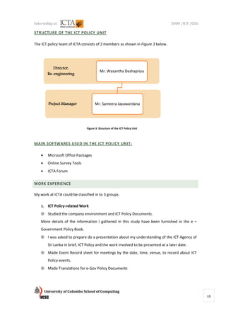 Internship at                                                                        2008 /ICT /026

STRUCTURE OF THE ICT POLICY UNIT

The ICT policy team of ICTA consists of 2 members as shown in Figure 3 below
                                                                       below.




             Director,
                                           Mr. Wasantha Deshapriya
          Re-
          Re-engineering




           Project Manager             Mr. Sameera Jayawardana




                                 Figure 3: Structure of the ICT Policy Unit




MAIN SOFTWARES USED IN THE ICT POLICY UNIT:

    •     Microsoft Office Packages
                 ft
    •     Online Survey Tools
    •     ICTA Forum

WORK EXPERIENCE

My work at ICTA could be classified in to 3 groups.

    1.    ICT Policy-related Work
    ⊕ Studied the company environment and ICT Policy Documents.
    More details of the information I gathered in this study have been furnished in the e –
    Government Policy Book
                      Book.
    ⊕ I was asked to prepare do a presentation about my understanding of the ICT Agency of
          Sri Lanka in brief, ICT Policy and the work involved to be presented at a later date.
                               CT
    ⊕ Made Event Record sheet for meetings by the date, time, venue, t record about ICT
            vent                                                     to
          Policy events.
    ⊕ Made Translations for e-Gov Policy Documents




         University of Colombo School of Computing
                                                                                                      15
 