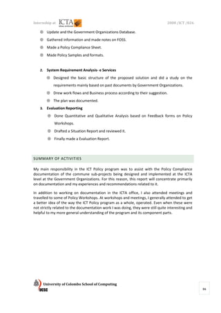 Internship at                                                                    2008 /ICT /026

    ⊕ Update and the Government Organizations Database.
    ⊕ Gathered information and made notes on FOSS.
    ⊕ Made a Policy Compliance Sheet.
    ⊕ Made Policy Samples and formats.


    2.    System Requirement Analysis- e Services
          ⊕ Designed the basic structure of the proposed solution and did a study on the
              requirements mainly based on past documents by Government Organizations.
          ⊕ Drew work flows and Business process according to their suggestion.
          ⊕ The plan was documented.
    3.    Evaluation Reporting
           ⊕ Done Quantitative and Qualitative Analysis based on Feedback forms on Policy
               Workshops.
           ⊕ Drafted a Situation Report and reviewed it.
           ⊕ Finally made a Evaluation Report.



SUMMARY OF ACTIVITIES

My main responsibility in the ICT Policy program was to assist with the Policy Compliance
documentation of the commune sub-projects being designed and implemented at the ICTA
level at the Government Organizations. For this reason, this report will concentrate primarily
on documentation and my experiences and recommendations related to it.

In addition to working on documentation in the ICTA office, I also attended meetings and
travelled to some of Policy Workshops. At workshops and meetings, I generally attended to get
a better idea of the way the ICT Policy program as a whole, operated. Even when these were
not strictly related to the documentation work I was doing, they were still quite interesting and
helpful to my more general understanding of the program and its component parts.




         University of Colombo School of Computing
                                                                                                    16
 