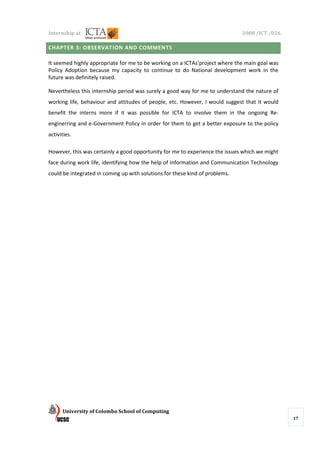 Internship at                                                                 2008 /ICT /026

CHAPTER 3: OBSERVATION AND COMMENTS

It seemed highly appropriate for me to be working on a ICTAs’project where the main goal was
Policy Adoption because my capacity to continue to do National development work in the
future was definitely raised.

Nevertheless this internship period was surely a good way for me to understand the nature of
working life, behaviour and attitudes of people, etc. However, I would suggest that it would
benefit the interns more if it was possible for ICTA to involve them in the ongoing Re-
enginerring and e-Government Policy in order for them to get a better exposure to the policy
activities.

However, this was certainly a good opportunity for me to experience the issues which we might
face during work life, identifying how the help of Information and Communication Technology
could be integrated in coming up with solutions for these kind of problems.




      University of Colombo School of Computing
                                                                                                17
 