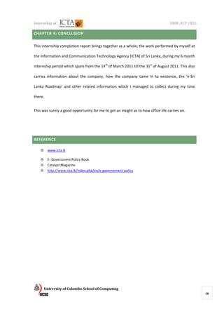 Internship at                                                                      2008 /ICT /026

CHAPTER 4: CONCLUSION


This internship completion report brings together as a whole, the work performed by myself at

the Information and Communication Technology Agency (ICTA) of Sri Lanka, during my 6 month

internship period which spans from the 14th of March 2011 till the 31st of August 2011. This also

carries information about the company, how the company came in to existence, the ‘e-Sri

Lanka Roadmap’ and other related information which I managed to collect during my time

there.


This was surely a good opportunity for me to get an insight as to how office life carries on.




REFERENCE

    ⊕    www.icta.lk

    ⊕    E- Government Policy Book
    ⊕    Catalyst Magazine
    ⊕    http://www.icta.lk/index.php/en/e-governement-policy




        University of Colombo School of Computing
                                                                                                    18
 
