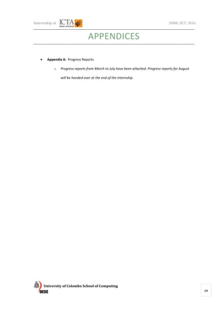Internship at                                                                        2008 /ICT /026



                                  APPENDICES

   •    Appendix A: Progress Reports

            o   Progress reports from March to July have been attached. Progress reports for August

                will be handed over at the end of the internship.




       University of Colombo School of Computing
                                                                                                      19
 