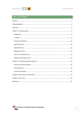 Internship at                                                                                                                             2008 /ICT /026




TABLE OF CONTENTS

Abstract ......................................................................................................................................................... 2

Acknowledgement ......................................................................................................................................... 3

Acronyms ....................................................................................................................................................... 5

Chapter 1: Company profile .......................................................................................................................... 6

   Background ................................................................................................................................................ 6

   e-srilanka ................................................................................................................................................... 6

   Company Introduction............................................................................................................................. 11

   Board of Directors ................................................................................................................................... 12

   Leadership Team ..................................................................................................................................... 12

   Management Team ................................................................................................................................. 12

   ICTA Teams & Departments .................................................................................................................... 13

   Software and Hardware used .................................................................................................................. 13

Chapter 2: Training and experience gained ................................................................................................. 14

   e-government policy adoption ................................................................................................................ 14

   Work Experience ..................................................................................................................................... 15

   summary of activities .............................................................................................................................. 16

Chapter 3: Observation and Comments ...................................................................................................... 17

Chapter 4: Conclusion ................................................................................................................................. 18

Reference .................................................................................................................................................... 18




          University of Colombo School of Computing
                                                                                                                                                                       4
 