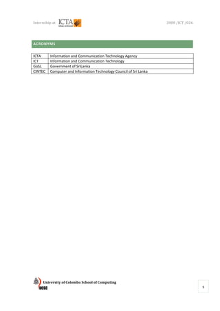 Internship at                                                       2008 /ICT /026




ACRONYMS

ICTA     Information and Communication Technology Agency
ICT      Information and Communication Technology
GoSL     Government of SriLanka
CINTEC   Computer and Information Technology Council of Sri Lanka




P




     University of Colombo School of Computing
                                                                                     5
 