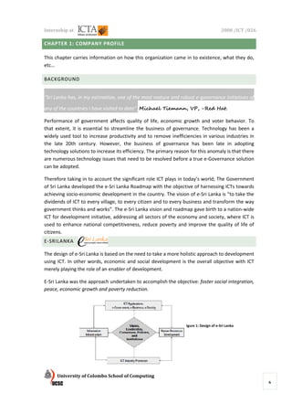 Internship at                                                                           2008 /ICT /026

CHAPTER 1: COMPANY PROFILE

This chapter carries information on how this organization came in to existence, what they do,
etc…

BACKGROUND


“Sri Lanka has, in my estimation, one of the most mature and robust e-governance initiatives of

any of the countries I have visited to date”. Michael Tiemann, VP, -Red Hat.

Performance of government affects quality of life, economic growth and voter behavior. To
that extent, it is essential to streamline the business of governance. Technology has been a
widely used tool to increase productivity and to remove inefficiencies in various industries in
the late 20th century. However, the business of governance has been late in adopting
technology solutions to increase its efficiency. The primary reason for this anomaly is that there
are numerous technology issues that need to be resolved before a true e-Governance solution
can be adopted.

Therefore taking in to account the significant role ICT plays in today’s world; The Government
of Sri Lanka developed the e-Sri Lanka Roadmap with the objective of harnessing ICTs towards
achieving socio-economic development in the country. The vision of e-Sri Lanka is “to take the
dividends of ICT to every village, to every citizen and to every business and transform the way
government thinks and works”. The e-Sri Lanka vision and roadmap gave birth to a nation-wide
ICT for development initiative, addressing all sectors of the economy and society, where ICT is
used to enhance national competitiveness, reduce poverty and improve the quality of life of
citizens.
E-SRILANKA

The design of e-Sri Lanka is based on the need to take a more holistic approach to development
using ICT. In other words, economic and social development is the overall objective with ICT
merely playing the role of an enabler of development.

E-Sri Lanka was the approach undertaken to accomplish the objective: foster social integration,
peace, economic growth and poverty reduction.




                                                                 Figure 1: Design of e-Sri Lanka




      University of Colombo School of Computing
                                                                                                         6
 