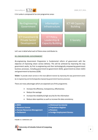 Internship at                                                                        2008 /ICT /026

E-Sri Lanka is composed of six core programme areas:




       Re-Engineering
          Engineering                      Information                    ICT HR Capacity
        Government                        Infrastructure                      Building


     ICT Investment &                     ICT Policy,
       Private Sector                    Leadership &                           E-Society
                                                                                E
       Development                     Capacity Building

Let’s see in detail what each of these areas contributes to.

RE-ENGINEERING GOVERNME
   ENGINEERING GOVERNMENT

Re-engineering Government Programme is fundamental reform of government with the
   engineering
objective of improving citizen service delivery. This will be achieved by improving the way
                                       delivery.
government works, by first re engineering and then technologically empowering government
                            re-engineering
business processes, including government government (G2G), government
                              government-to-government            government-to-citizen (G2C)
and government-to-business (G2B)
                   business (G2B).

Vision: To provide citizen services in the most efficient manner by improving the way government works
by re-engineering and technologically empowering government business processes
      engineering                                                    processes.

There are many advantages which are expected out of this programme.

            •    Increase the efficiency, transparency, effectiveness
                    rease
            •    Reduce the wastage
            •    Increase the reliability & high security for the information
            •    Reduce data repetition as well as increase the data consistency




FIGURE 3: E-SERVICES LIST




      University of Colombo School of Computing
                                                                                                         8
 