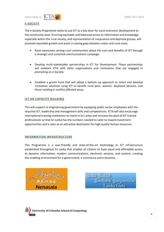 Internship at                                                                      2008 /ICT /026

E-SOCIETY

The e-Society Programme seeks to use ICT as a k lever for socio-economic development at
                                                key                  economic
the community level. Ensuring equitable and balanced access to information and knowledge,
especially within the rural society, and representation of marginalized and deprived groups, will
promote equitable growth and assist in closing gaps between urban and rural areas.

    •    Raise awareness among rural communities about the uses and benefits of ICT through
         a strategic and sustained communications campaign.


    •    Develop multi-stakeholder partnerships in ICT for Development. These partnerships
                       stakeholder
         will network ICTA with other organizations and institutions that are engaged in
         promoting an e-Society.
                        Society.


    •    Establish a grants fund that will adopt a bottom up approach to solicit and develop
         innovative solutions using ICT to benefit rural poor, women, displaced persons, and
                                                    rural
         those residing in conflict
                           conflict-affected areas.


ICT HR CAPACITY BUILDING
                    DING

This will support re-engineering government by equipping public sector employees with the
                     engineering
required ICT, leadership and management skills and competencies. ICTA will also encourage
                                                        competencies.
international training institutions to invest in Sri Lanka and increase the pool of ICT trained
professionals so that Sri Lanka has the numbers needed to cater to inward investment
opportunities and is seen as an attractive destination for high quality human resources.



INFORMATION INFRASTR
            INFRASTRUCTURE

This Programme is a user
                       user-friendly and state-of-the-art technology or ICT infrastructure
                                                         art
established throughout Sri Lanka that enables all citizens to have equal and affordable access
to dynamic information, modern communications, electronic services, and content, creating
the enabling environment for e
                             e-government, e-commerce and e-business.




        University of Colombo School of Computing
                                                                                                    9
 