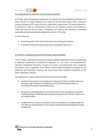 Internship at                                                                      2008 /ICT /026

ICT INVESTMENT & PRIVATE SECTOR DEVELOPMENT

ICT Private Sector Development Programme has parallel aims of supporting the domestic ICT
sector and the ICT export industry of Sri Lanka. For the domestic sector, ICTA is aiming to
increase utilization of ICT across all sectors, particularly in government. The second objective is
to re-brand Sri Lanka as a destination of choice for ICT products, services and investments.
These twin aims will aim to create a competitive ICT industry and contribute to achieving
sustainable economic growth and employment creation in Sri Lanka.

So, this is done by:

    •    Promoting growth of the local private sector by providing ICT solutions
    •    Promotion of local ICT products & services to the global market, etc.




ICT POLICY, LEADERSHIP & INSTITUTIONAL DEVELOPMENT

 The ICT Policy, Leadership & Institutional Capacity Building Programme focuses on developing
a conducive environment to achieve the objectives of ‘e-Sri Lanka’ and establishing the
necessary institutional framework. Its goal is to create a pro-active policy and a regulatory
environment that is supportive of ICT reform and ICT-based development, develop the ICT
leadership and institutional capacity, and communicate these initiatives and policies to the
wider stakeholder audience.

The Programme is implemented through the following Core Strategies:

    •    Facilitate the formulation and adoption of a National ICT Policy, ICT Action Plan and
         necessary Legal Framework in collaboration with the Administrative Reforms
         Committee and relevant stakeholder groups.


    •    Provide focus and leadership for e-Sri Lanka and for ICT for development in general,
         including building e-leadership skills among senior government officials, business and
         civil society leaders.


    •    Establish ICTA as a ‘centre of excellence’ in ICT for development, through timely and
         cost effective implementation of e-Sri Lanka and building external capacity in project
         management.




        University of Colombo School of Computing
                                                                                                      10
 