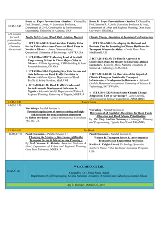 10:45-12:45
Room A: Paper Presentations - Session 1: Chaired by
Prof. Steven L. Jones, Jr. (Associate Professor,
Department of Civil, Construction & Environmental
Engineering, University of Alabama, USA
Room B: Paper Presentations – Session 2: Chaired by
Prof. Samson R. Akinola (Associate Professor & Head,
Department of Urban and Regional Planning, Osun State
University, NIGERIA
(20 minutes
for each
presentation,
followed by
10minutes
discussion)
Traffic Safety Issues (Road, Rail, Aviation, Marine)
1. ICTA2016-G110: Road Accident Fatality Risks
for the Vulnerable versus Protected Road Users in
Northern Ghana - James Damsere-Derry,
Queensland University of Technology, AUSTRALIA
2. ICTA2016-G128 “Evaluating Level of Seatbelt
Usage among Drivers in Three Major Cities in
Ghana - William Agyemang, CSIR-Building & Road
Research Institute, GHANA
3. ICTA2016-G104: Exploring Key Risk Factors and
their Influence on Road Traffic Fatalities in
Malawi – Gibson Ngwira, Department of Road
Traffic & Safety Services, MALAWI
4. ICTA2016-G138: Road Traffic Crashes and
Socio-Economic Development Indicators in
Nigeria - Adeyemi Omidiji, Department of Urban &
Regional Planning, University of Nigeria, NIGERIA
Climate Change Adaptation & Sustainable Infrastructure
1. ICTA2016-G101: Developing the Rational and
Business Case for Investing in Climate Resilience for
Transport Schemes in Africa - David Viner, Mott
MacDonald, UK
2. ICTA2016-G137: Co-Benefit Approach to
Improving Urban Air Quality in Emerging African
Economies - Kenneth Odero, Namibia University of
Science & Technology, NAMIBIA.
3. ICTA2016-G140: An Overview of the Impact of
Climate Change on Sustainable Transport
Infrastructure Development in Botswana - Adewole
Oladele, Botswana International University of Science &
Technology, BOTSWANA
4. ICTA2016-G129: Road Sector Climate Change
Adaptation: Cost or Advantage? - James Ngoma,
Meteorological Services Department, ZIMBABWE
12:45-13:45 Lunch Break
14:00-15:30
Workshop - Parallel Session 1:
Potential applications of remote sensing and high-
tech solutions for road condition assessment
by Robin Workman – Senior International Consultant,
TRL Ltd, UK
Workshop - Parallel Session 2:
Development of Equitable Algorithms for Road Funds
Allocation and Road Scheme Prioritisation
by Dr. Eng. Andrew Naimanye - Manager, Planning
and Programming, Uganda Road Fund, UGANDA
15:30-16:00 Tea Break
16:00-17:30 Panel Discussion – Parallel Session 1 :
Changing the Mindset - Governance within the
Transport Sector & Infrastructure Planning –
By Prof. Samson R. Akinola, Associate Professor &
Head, Department of Urban and Regional Planning,
Osun State University, NIGERIA
Panel Discussion - Parallel Session 2:
Women In Transport Sector & Involvement in
Transportation Engineering Profession
Karlita A. Knight-Abaari, Technology Specialist,
Northern Plains Tribal Technical Assistance Program,
USA
19:00-21:00
WELCOME COCKTAIL
Chaired by Dr. Obeng Atuah Daniel
Department of Civil Engineering, Kwame Nkrumah University of Science and Technology, Kumasi, Ghana
Day 2: Thursday, October 27, 2016
 