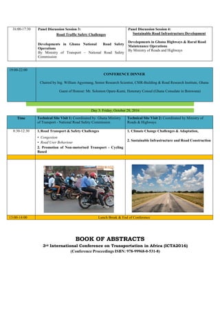 Day 3: Friday, October 28, 2016
BOOK OF ABSTRACTS
3rd International Conference on Transportation in Africa (ICTA2016)
(Conference Proceedings ISBN: 978-99968-0-531-8)
16:00-17:30 Panel Discussion Session 3:
Road Traffic Safety Challenges
Developments in Ghana National Road Safety
Operations
By Ministry of Transport – National Road Safety
Commission
Panel Discussion Session 4:
Sustainable Road Infrastructure Development
Developments in Ghana Highways & Rural Road
Maintenance Operations
By Ministry of Roads and Highways
19:00-22:00
CONFERENCE DINNER
Chaired by Ing. William Agyemang, Senior Research Scientist, CSIR-Building & Road Research Institute, Ghana
Guest of Honour: Mr. Solomon Opare-Kumi, Honorary Consul (Ghana Consulate in Botswana)
Time Technical Site Visit 1: Coordinated by Ghana Ministry
of Transport - National Road Safety Commission
Technical Site Visit 2: Coordinated by Ministry of
Roads & Highways
8:30-12:30 1.Road Transport & Safety Challenges
• Congestion
• Road User Behaviour
2. Promotion of Non-motorised Transport - Cycling
Based
1. Climate Change Challenges & Adaptation,
2. Sustainable Infrastructure and Road Construction
13:00-14:00 Lunch Break & End of Conference
 