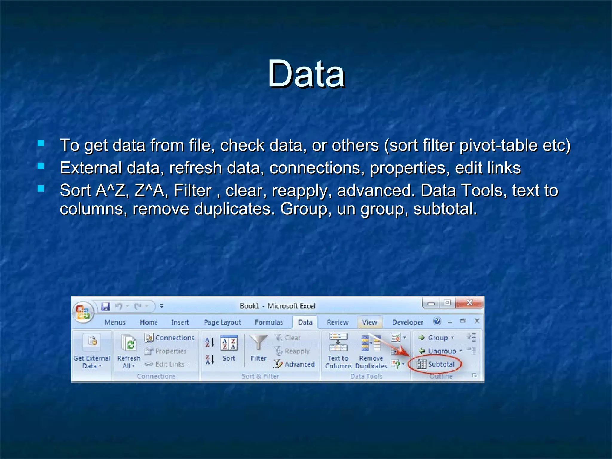 DataData
 To get data from file, check data, or others (sort filter pivot-table etc)To get data from file, check data, or others (sort filter pivot-table etc)
 External data, refresh data, connections, properties, edit linksExternal data, refresh data, connections, properties, edit links
 Sort A^Z, Z^A, Filter , clear, reapply, advanced. Data Tools, text toSort A^Z, Z^A, Filter , clear, reapply, advanced. Data Tools, text to
columns, remove duplicates. Group, un group, subtotal.columns, remove duplicates. Group, un group, subtotal.
 