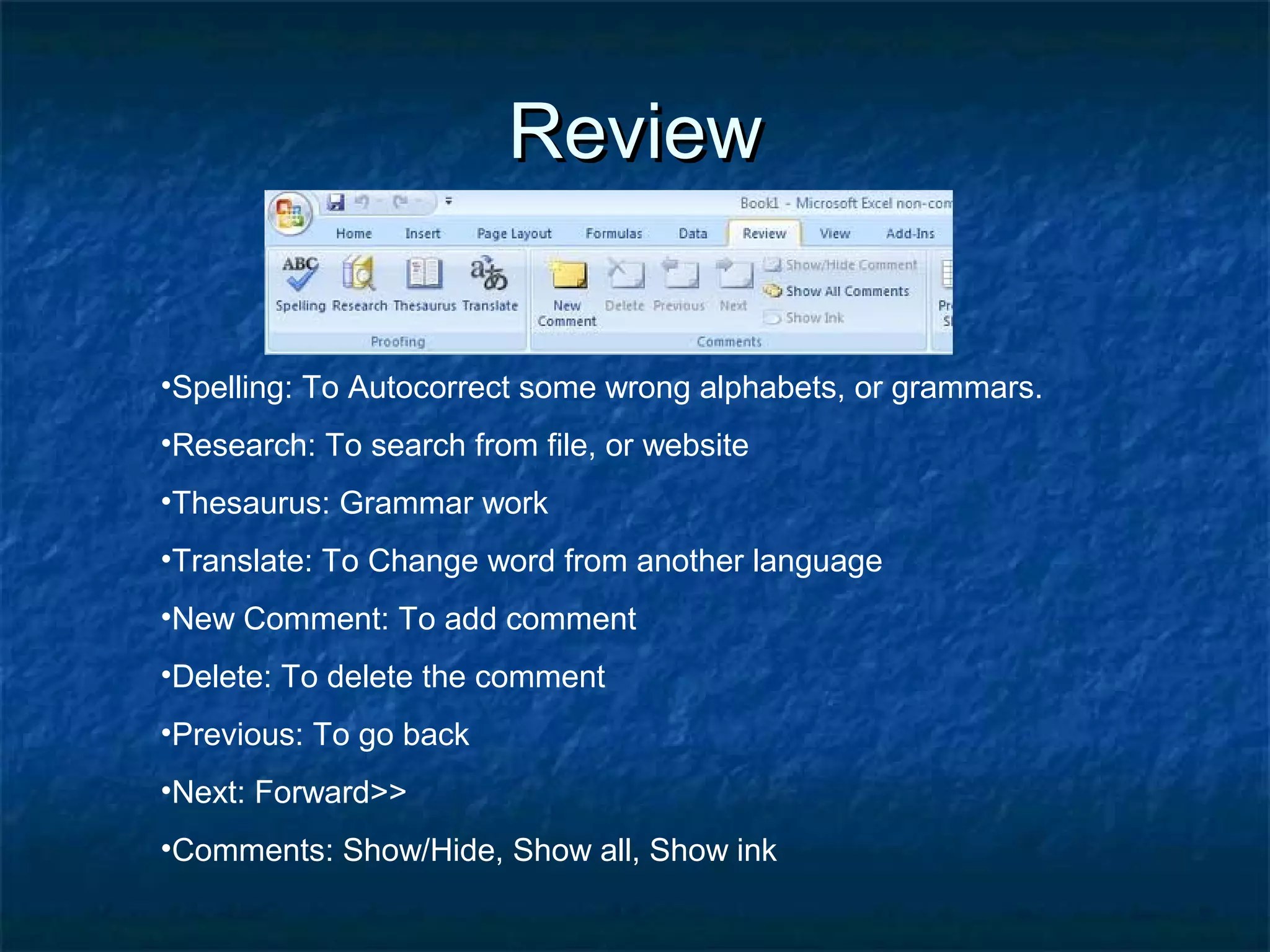 ReviewReview
•Spelling: To Autocorrect some wrong alphabets, or grammars.
•Research: To search from file, or website
•Thesaurus: Grammar work
•Translate: To Change word from another language
•New Comment: To add comment
•Delete: To delete the comment
•Previous: To go back
•Next: Forward>>
•Comments: Show/Hide, Show all, Show ink
 