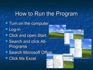 How to Run the ProgramHow to Run the Program
 Turn on the computerTurn on the computer
 Log-inLog-in
 Click and open StartClick and open Start
 Search and click All-Search and click All-
ProgramsPrograms
 Search Microsoft OfficeSearch Microsoft Office
 Click Ms ExcelClick Ms Excel
 