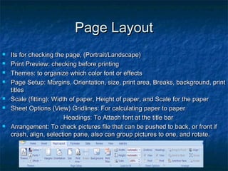 Page LayoutPage Layout
 Its for checking the page, (Portrait/Landscape)Its for checking the page, (Portrait/Landscape)
 Print Preview: checking before printingPrint Preview: checking before printing
 Themes: to organize which color font or effectsThemes: to organize which color font or effects
 Page Setup: Margins, Orientation, size, print area, Breaks, background, printPage Setup: Margins, Orientation, size, print area, Breaks, background, print
titlestitles
 Scale (fitting): Width of paper, Height of paper, and Scale for the paperScale (fitting): Width of paper, Height of paper, and Scale for the paper
 Sheet Options (View) Gridlines: For calculating paper to paperSheet Options (View) Gridlines: For calculating paper to paper
Headings: To Attach font at the title barHeadings: To Attach font at the title bar
 Arrangement: To check pictures file that can be pushed to back, or front ifArrangement: To check pictures file that can be pushed to back, or front if
crash, align, selection pane, also can group pictures to one, and rotate.crash, align, selection pane, also can group pictures to one, and rotate.
 