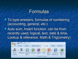 FormulasFormulas
 To type answers, formulas of numberingTo type answers, formulas of numbering
(accounting, general, etc.)(accounting, general, etc.)
 Auto sum, Insert function, can be fromAuto sum, Insert function, can be from
recently used, logical, text, date & time,recently used, logical, text, date & time,
Lookup & reference, Math & Trig(ometry)Lookup & reference, Math & Trig(ometry)
 