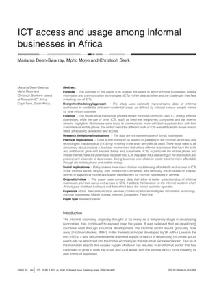 ICT access and usage among informal 
businesses in Africa 
Mariama Deen-Swarray, Mpho Moyo and Christoph Stork 
Abstract 
Purpose – The purpose of this paper is to analyse the extent to which informal businesses employ 
information and communication technologies (ICTs) in their daily activities and the challenges they face 
in making use of ICTs. 
Design/methodology/approach – The study uses nationally representative data for informal 
businesses in residential and semi-residential areas, as defined by national census sample frames 
for nine African countries. 
Findings – The results show that mobile phones remain the most commonly used ICT among informal 
businesses, while the use of other ICTs, such as fixed-line telephones, computers and the internet 
remains negligible. Businesses were found to communicate more with their suppliers than with their 
customers via mobile phone. The lack of use of the different kinds of ICTs was attributed to issues around 
need, affordability, availability and access. 
Research limitations/implications – The data are not representative of formal businesses. 
Practical implications – There is little money to be wasted on gadgetry in the informal sector and only 
technologies that add value (i.e. bring in money in the short term) will be used. There is the need to be 
concerned about creating a business environment that allows informal businesses that have the skills 
and ambition to grow and become formal and sustainable. ICTs, in particular the mobile phone and 
mobile internet, have the potential to facilitate this. ICTs may allow for a deepening of the distribution and 
procurement channels of businesses. Doing business over distance could become more affordable 
through the mobile phone and mobile money. 
Social implications – Policy makers have many choices in addressing affordability and access to ICTs 
in the informal sector, ranging from introducing competition and removing import duties on prepaid 
airtime, to supporting mobile application development for informal businesses in general. 
Originality/value – This paper uses primary data that allow a better understanding of informal 
businesses and their use of and access to ICTs. It adds to the literature on the informal sector in which 
Africa’s poor find their livelihood and from which base the formal economy operates. 
Keywords Africa, Telecommunication services, Communication technologies, Information technology, 
Informal businesses, Mobile phones, Internet, Computers, Fixed-line 
Paper type Research paper 
Introduction 
The informal economy, originally thought of by many as a temporary stage in developing 
economies, has continued to expand over the years. It was believed that as developing 
countries went through industrial development, the informal sector would gradually fade 
away (Flodman-Becker, 2004). In the theoretical model developed by W. Arthur Lewis in the 
mid-1950s, it was assumed that the unlimited supply of labour in developing countries would 
eventually be absorbed into the formal economy as the industrial sector expanded. Failure of 
the market to absorb this excess supply of labour has resulted in an informal sector that has 
continued to grow in both the urban and rural areas, with the excess labour force creating its 
own forms of livelihood. 
Mariama Deen-Swarray, 
Mpho Moyo and 
Christoph Stork are based 
at Research ICT Africa, 
Cape Town, South Africa. 
PAGE 52 j info j VOL. 15 NO. 5 2013, pp. 52-68, Q Emerald Group Publishing Limited, ISSN 1463-6697 DOI 10.1108/info-05-2013-0025 
 