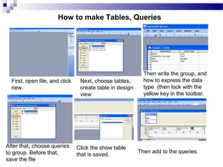 First, open file, and click
new.
Next, choose tables,
create table in design
view
After that, choose queries
to group. Before that,
save the file
Then write the group, and
how to express the data
type. (then lock with the
yellow key in the toolbar.
Click the show table
that is saved.
Then add to the queries.
How to make Tables, Queries
 