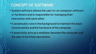 CONCEPT OF SOFTWARE
• System software allows the user to run computer software
or hardware and is responsible for managing their
interaction with each other.
• It perpetually runs in the background to maintain the basic
functionalities and the hardware of the computer.
• It essentially acts as a mediator between the computer and
the user to facilitate operations.
 