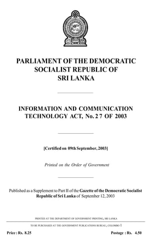 PARLIAMENT OF THE DEMOCRATIC
          SOCIALIST REPUBLIC OF
               SRI LANKA
                                   ——————————



       INFORMATION AND COMMUNICATION
         TECHNOLOGY ACT, No. 2 7 OF 2003

                                   ——————————



                         [Certified on 09th September, 2003]


                         Printed on the Order of Government

                                   ——————————


 Published as a Supplement to Part II of the Gazette of the Democratic Socialist
                 Republic of Sri Lanka of September 12, 2003



                   PRINTED AT THE DEPARTMENT OF GOVERNMENT PRINTING, SRI LANKA

               TO BE PURCHASED AT THE GOVERNMENT PUBLICATIONS BUREAU, COLOMBO 1


Price : Rs. 8.25                                                         Postage : Rs. 4.50
 