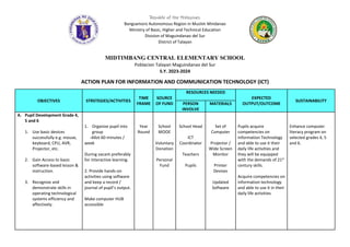 Republic of the Philippines
Bangsamoro Autonomous Region in Muslim Mindanao
Ministry of Basic, Higher and Technical Education
Division of Maguindanao del Sur
District of Talayan
MIDTIMBANG CENTRAL ELEMENTARY SCHOOL
Poblacion Talayan Maguindanao del Sur
S.Y. 2023-2024
ACTION PLAN FOR INFORMATION AND COMMUNICATION TECHNOLOGY (ICT)
OBJECTIVES STRSTEGIES/ACTIVITIES
TIME
FRAME
SOURCE
OF FUND
RESOURCES NEEDED
EXPECTED
OUTPUT/OUTCOME
SUSTAINABILITY
PERSON
INVOLVE
MATERIALS
A. Pupil Development Grade 4,
5 and 6
1. Use basic devices
successfully e.g. mouse,
keyboard, CPU, AVR,
Projector, etc.
2. Gain Access to basic
software-based lesson &
instruction.
3. Recognize and
demonstrate skills in
operating technological
systems efficiency and
affectively.
1. Organize pupil into
group
-Allot 60 minutes /
week
During vacant preferably
for Interactive learning.
2. Provide hands-on
activities using software
and keep a record /
journal of pupil’s output.
Make computer HUB
accessible
Year
Round
School
MOOE
Voluntary
Donation
Personal
Fund
School Head
ICT
Coordinator
Teachers
Pupils
Set of
Computer
Projector /
Wide Screen
Monitor
Printer
Devises
Updated
Software
Pupils acquire
competencies on
Information Technology
and able to use it their
daily life activities and
they will be equipped
with the demands of 21st
century skills.
Acquire competencies on
information technology
and able to use it in their
daily life activities
Enhance computer
literacy program on
selected grades 4, 5
and 6.
 
